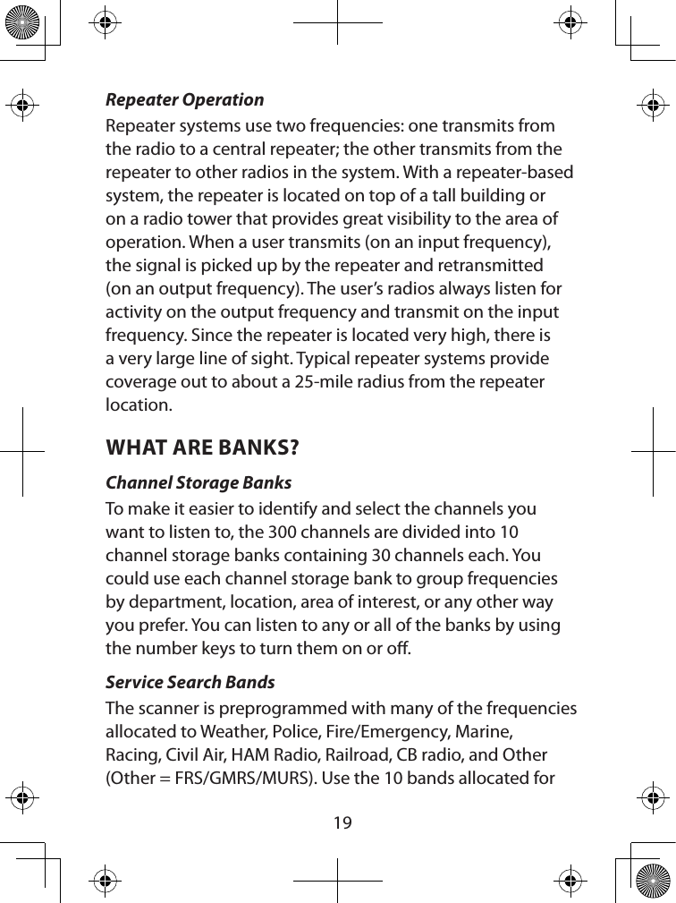  19Repeater OperationRepeater systems use two frequencies: one transmits from the radio to a central repeater; the other transmits from the repeater to other radios in the system. With a repeater-based system, the repeater is located on top of a tall building or on a radio tower that provides great visibility to the area of operation. When a user transmits (on an input frequency), the signal is picked up by the repeater and retransmitted (on an output frequency). The user’s radios always listen for activity on the output frequency and transmit on the input frequency. Since the repeater is located very high, there is a very large line of sight. Typical repeater systems provide coverage out to about a 25-mile radius from the repeater location. WHAT ARE BANKS?Channel Storage BanksTo make it easier to identify and select the channels you want to listen to, the 300 channels are divided into 10 channel storage banks containing 30 channels each. You could use each channel storage bank to group frequencies by department, location, area of interest, or any other way you prefer. You can listen to any or all of the banks by using the number keys to turn them on or o.Service Search BandsThe scanner is preprogrammed with many of the frequencies allocated to Weather, Police, Fire/Emergency, Marine, Racing, Civil Air, HAM Radio, Railroad, CB radio, and Other (Other = FRS/GMRS/MURS). Use the 10 bands allocated for 