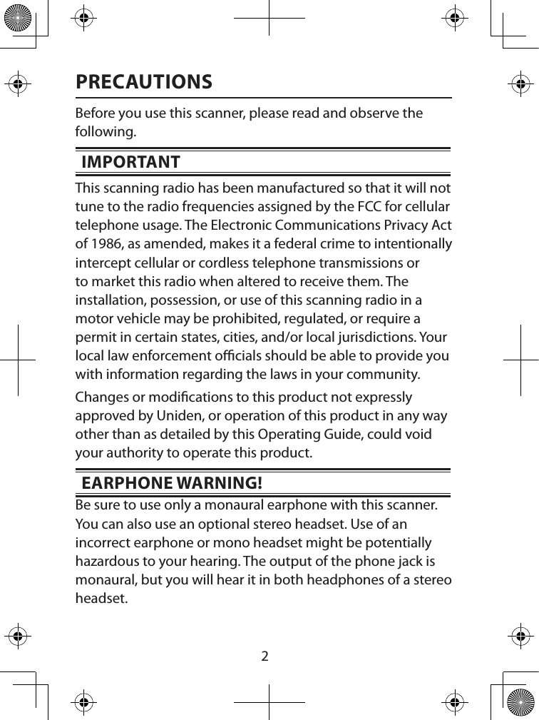  2PRECAUTIONSBefore you use this scanner, please read and observe the following.IMPORTANTThis scanning radio has been manufactured so that it will not tune to the radio frequencies assigned by the FCC for cellular telephone usage. The Electronic Communications Privacy Act of 1986, as amended, makes it a federal crime to intentionally intercept cellular or cordless telephone transmissions or to market this radio when altered to receive them. The installation, possession, or use of this scanning radio in a motor vehicle may be prohibited, regulated, or require a permit in certain states, cities, and/or local jurisdictions. Your local law enforcement ocials should be able to provide you with information regarding the laws in your community. Changes or modications to this product not expressly approved by Uniden, or operation of this product in any way other than as detailed by this Operating Guide, could void your authority to operate this product.EARPHONE WARNING! Be sure to use only a monaural earphone with this scanner. You can also use an optional stereo headset. Use of an incorrect earphone or mono headset might be potentially hazardous to your hearing. The output of the phone jack is monaural, but you will hear it in both headphones of a stereo headset. 