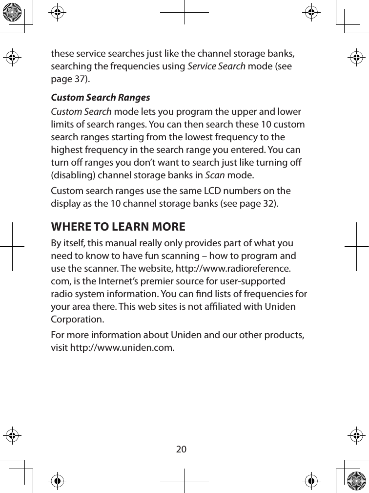  20these service searches just like the channel storage banks, searching the frequencies using Service Search mode (see page 37).Custom Search RangesCustom Search mode lets you program the upper and lower limits of search ranges. You can then search these 10 custom search ranges starting from the lowest frequency to the highest frequency in the search range you entered. You can turn o ranges you don’t want to search just like turning o (disabling) channel storage banks in Scan mode.Custom search ranges use the same LCD numbers on the display as the 10 channel storage banks (see page 32).WHERE TO LEARN MOREBy itself, this manual really only provides part of what you need to know to have fun scanning – how to program and use the scanner. The website, http://www.radioreference.com, is the Internet’s premier source for user-supported radio system information. You can nd lists of frequencies for your area there. This web sites is not aliated with Uniden Corporation.For more information about Uniden and our other products, visit http://www.uniden.com. 