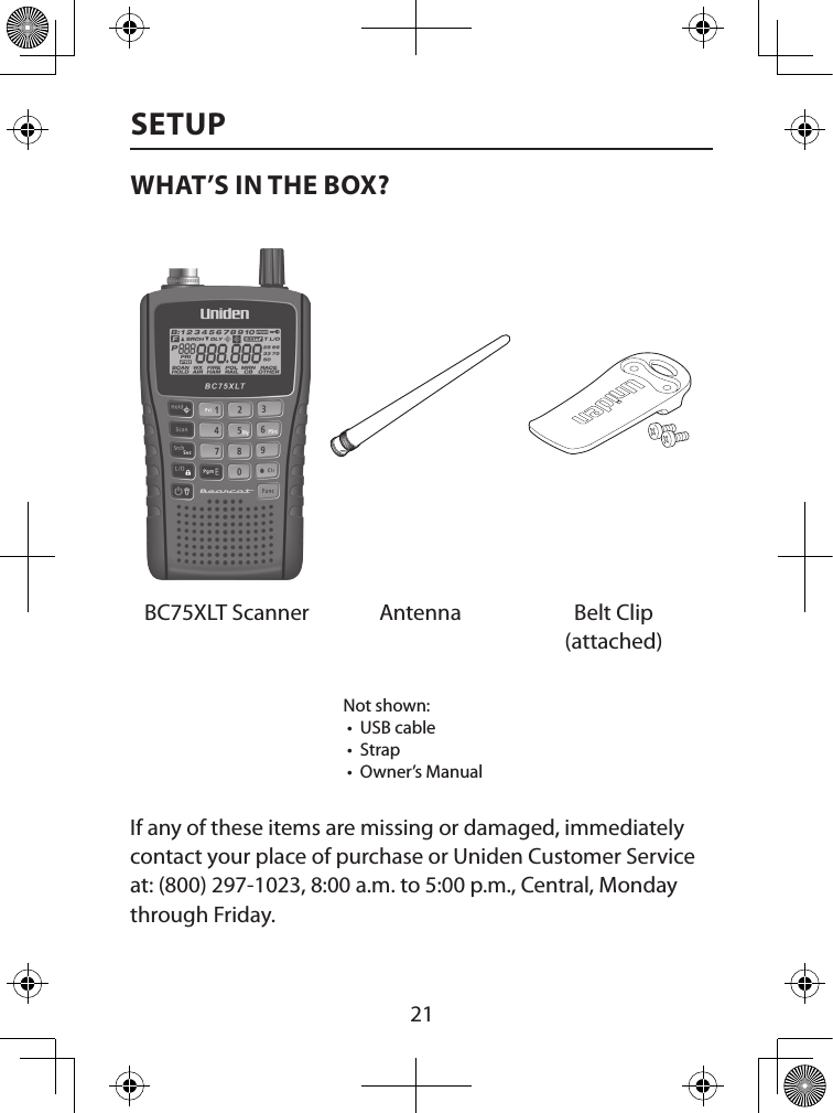  21SETUPWHAT’S IN THE BOX?BC75XLT Scanner Antenna Belt Clip (attached)Not shown: •  USB cable •  Strap •  Owner’s ManualIf any of these items are missing or damaged, immediately contact your place of purchase or Uniden Customer Service at: (800) 297-1023, 8:00 a.m. to 5:00 p.m., Central, Monday through Friday. 