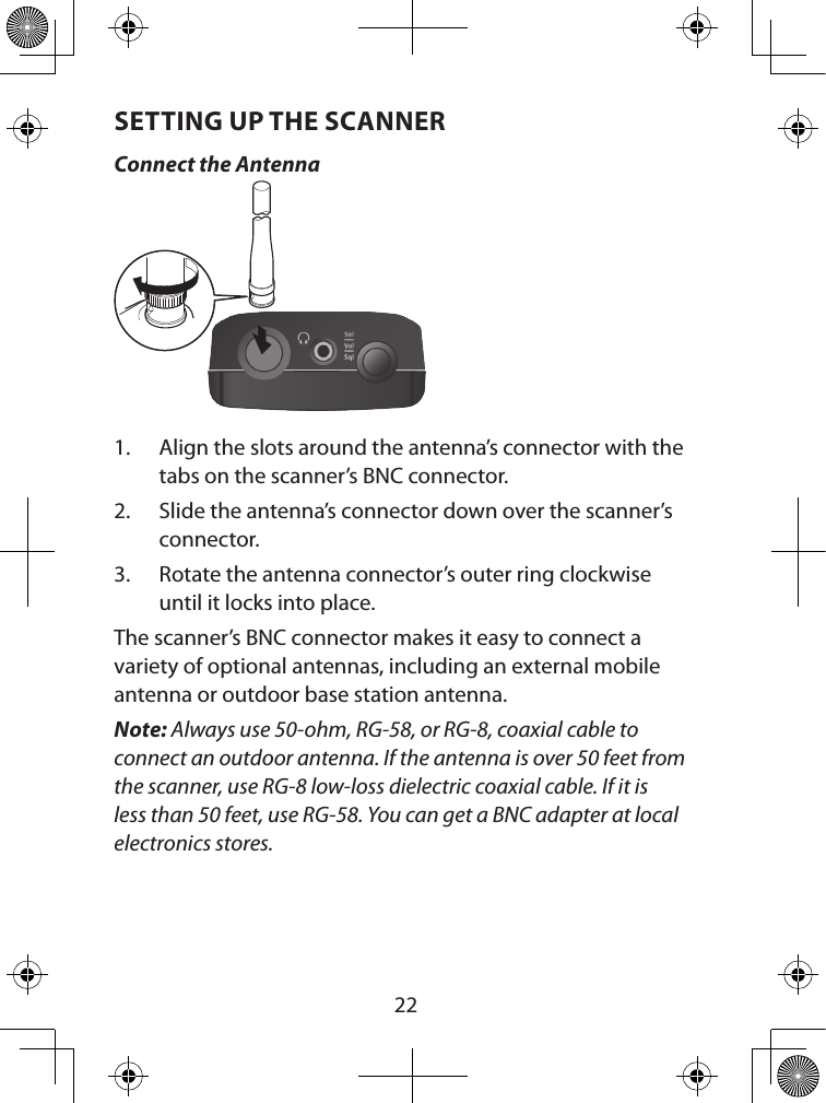  22SETTING UP THE SCANNERConnect the Antenna1.  Align the slots around the antenna’s connector with the tabs on the scanner’s BNC connector. 2.  Slide the antenna’s connector down over the scanner’s connector. 3.  Rotate the antenna connector’s outer ring clockwise until it locks into place.The scanner’s BNC connector makes it easy to connect a variety of optional antennas, including an external mobile antenna or outdoor base station antenna.Note: Always use 50-ohm, RG-58, or RG-8, coaxial cable to connect an outdoor antenna. If the antenna is over 50 feet from the scanner, use RG-8 low-loss dielectric coaxial cable. If it is less than 50 feet, use RG-58. You can get a BNC adapter at local electronics stores.