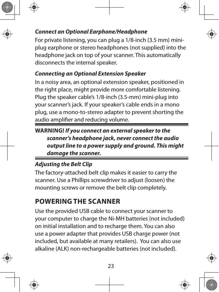  23Connect an Optional Earphone/HeadphoneFor private listening, you can plug a 1/8-inch (3.5 mm) mini-plug earphone or stereo headphones (not supplied) into the headphone jack on top of your scanner. This automatically disconnects the internal speaker.Connecting an Optional Extension SpeakerIn a noisy area, an optional extension speaker, positioned in the right place, might provide more comfortable listening. Plug the speaker cable’s 1/8-inch (3.5-mm) mini-plug into your scanner’s jack. If your speaker’s cable ends in a mono plug, use a mono-to-stereo adapter to prevent shorting the audio amplier and reducing volume.WARNING! If you connect an external speaker to the scanner’s headphone jack, never connect the audio output line to a power supply and ground. This might damage the scanner.Adjusting the Belt ClipThe factory-attached belt clip makes it easier to carry the scanner. Use a Phillips screwdriver to adjust (loosen) the mounting screws or remove the belt clip completely. POWERING THE SCANNERUse the provided USB cable to connect your scanner to your computer to charge the Ni-MH batteries (not included) on initial installation and to recharge them. You can also use a power adapter that provides USB charge power (not included, but available at many retailers).  You can also use alkaline (ALK) non-rechargeable batteries (not included).