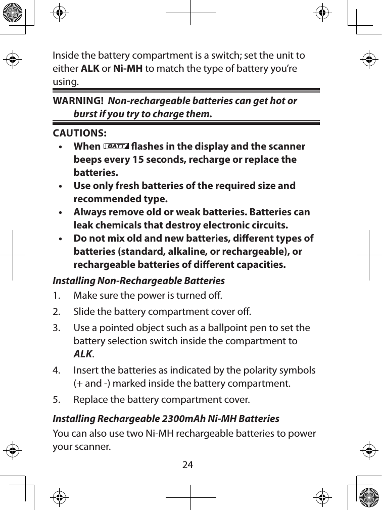  24Inside the battery compartment is a switch; set the unit to either ALK or Ni-MH to match the type of battery you’re using.WARNING!  Non-rechargeable batteries can get hot or burst if you try to charge them.CAUTIONS:• When   ashes in the display and the scanner beeps every 15 seconds, recharge or replace the batteries.• Use only fresh batteries of the required size and recommended type.• Always remove old or weak batteries. Batteries can leak chemicals that destroy electronic circuits.• Do not mix old and new batteries, dierent types of batteries (standard, alkaline, or rechargeable), or rechargeable batteries of dierent capacities.Installing Non-Rechargeable Batteries1.  Make sure the power is turned o.2.  Slide the battery compartment cover o.3.  Use a pointed object such as a ballpoint pen to set the battery selection switch inside the compartment to ALK.4.  Insert the batteries as indicated by the polarity symbols (+ and -) marked inside the battery compartment.5.  Replace the battery compartment cover. Installing Rechargeable 2300mAh Ni-MH BatteriesYou can also use two Ni-MH rechargeable batteries to power your scanner. 