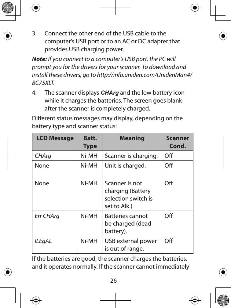  263.  Connect the other end of the USB cable to the computer’s USB port or to an AC or DC adapter that provides USB charging power. Note: If you connect to a computer’s USB port, the PC will prompt you for the drivers for your scanner. To download and install these drivers, go to http://info.uniden.com/UnidenMan4/BC75XLT.4.  The scanner displays CHArg and the low battery icon while it charges the batteries. The screen goes blank after the scanner is completely charged.Dierent status messages may display, depending on the  battery type and scanner status:LCD Message Batt. TypeMeaning Scanner Cond.CHArg Ni-MH Scanner is charging. OffNone Ni-MH Unit is charged. OffNone Ni-MH Scanner is not charging (Battery selection switch is set to Alk.)OffErr CHArg Ni-MH Batteries cannot be charged (dead battery).OffILEgAL Ni-MH USB external power is out of range.OffIf the batteries are good, the scanner charges the batteries. and it operates normally. If the scanner cannot immediately 