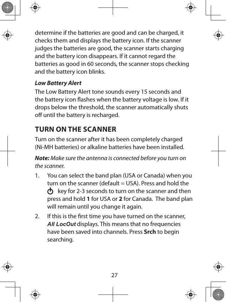  27determine if the batteries are good and can be charged, it checks them and displays the battery icon. If the scanner judges the batteries are good, the scanner starts charging and the battery icon disappears. If it cannot regard the batteries as good in 60 seconds, the scanner stops checking and the battery icon blinks.  Low Battery AlertThe Low Battery Alert tone sounds every 15 seconds and the battery icon ashes when the battery voltage is low. If it drops below the threshold, the scanner automatically shuts o until the battery is recharged.TURN ON THE SCANNER Turn on the scanner after it has been completely charged (Ni-MH batteries) or alkaline batteries have been installed.Note: Make sure the antenna is connected before you turn on the scanner.1.  You can select the band plan (USA or Canada) when you turn on the scanner (default = USA). Press and hold the    key for 2-3 seconds to turn on the scanner and then press and hold 1 for USA or 2 for Canada.  The band plan will remain until you change it again.2.  If this is the rst time you have turned on the scanner, All LocOut displays. This means that no frequencies have been saved into channels. Press Srch to begin searching.