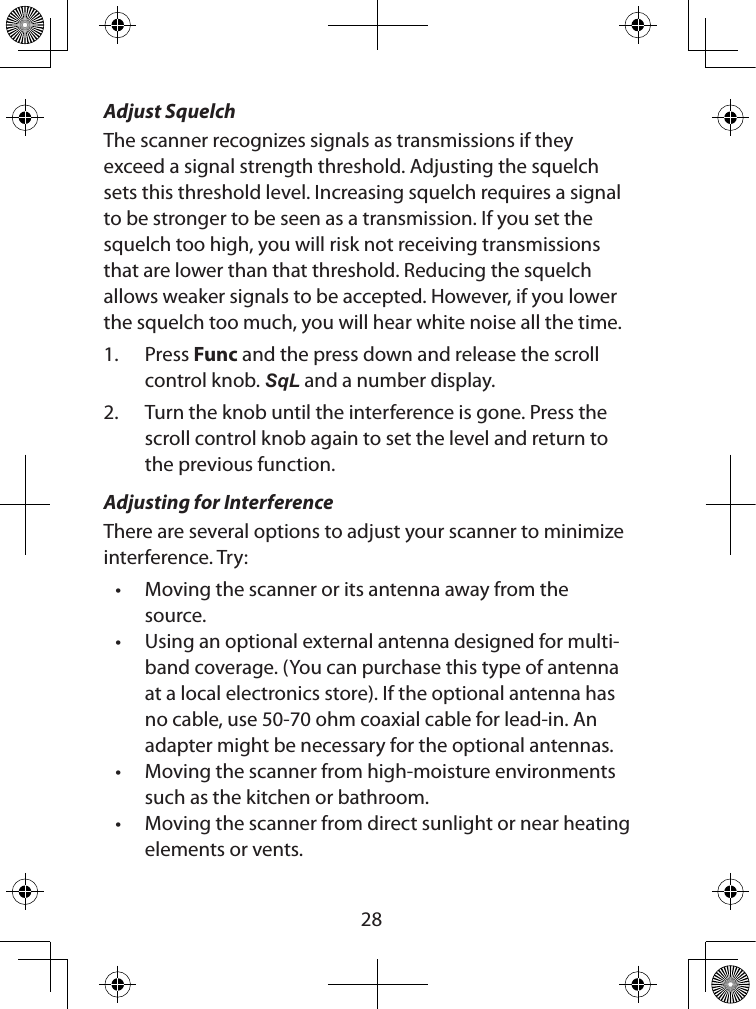  28Adjust SquelchThe scanner recognizes signals as transmissions if they exceed a signal strength threshold. Adjusting the squelch sets this threshold level. Increasing squelch requires a signal to be stronger to be seen as a transmission. If you set the squelch too high, you will risk not receiving transmissions that are lower than that threshold. Reducing the squelch allows weaker signals to be accepted. However, if you lower the squelch too much, you will hear white noise all the time.1.  Press Func and the press down and release the scroll control knob. SqL and a number display.2.  Turn the knob until the interference is gone. Press the scroll control knob again to set the level and return to the previous function.Adjusting for InterferenceThere are several options to adjust your scanner to minimize interference. Try:• Moving the scanner or its antenna away from the source. • Using an optional external antenna designed for multi-band coverage. (You can purchase this type of antenna at a local electronics store). If the optional antenna has no cable, use 50-70 ohm coaxial cable for lead-in. An adapter might be necessary for the optional antennas. • Moving the scanner from high-moisture environments such as the kitchen or bathroom. • Moving the scanner from direct sunlight or near heating elements or vents.