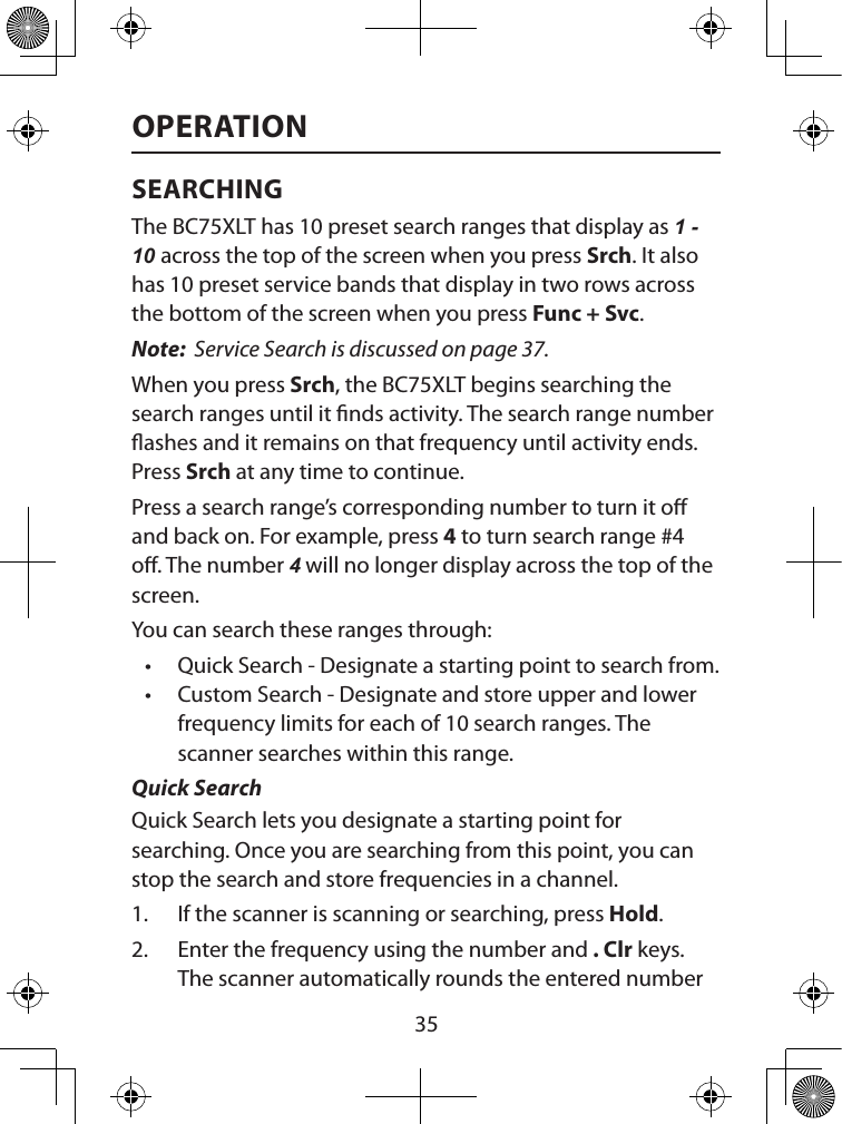  35OPERATIONSEARCHINGThe BC75XLT has 10 preset search ranges that display as 1 - 10 across the top of the screen when you press Srch. It also has 10 preset service bands that display in two rows across the bottom of the screen when you press Func + Svc. Note:  Service Search is discussed on page 37.When you press Srch, the BC75XLT begins searching the search ranges until it nds activity. The search range number ashes and it remains on that frequency until activity ends. Press Srch at any time to continue.Press a search range’s corresponding number to turn it o and back on. For example, press 4 to turn search range #4 o. The number 4 will no longer display across the top of the screen.You can search these ranges through:• Quick Search - Designate a starting point to search from.• Custom Search - Designate and store upper and lower frequency limits for each of 10 search ranges. The scanner searches within this range.Quick SearchQuick Search lets you designate a starting point for searching. Once you are searching from this point, you can stop the search and store frequencies in a channel.1.  If the scanner is scanning or searching, press Hold.2.  Enter the frequency using the number and . Clr keys. The scanner automatically rounds the entered number 