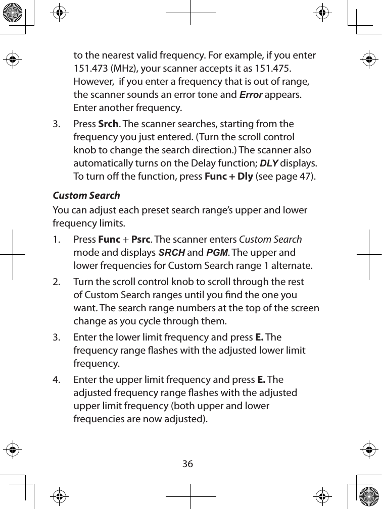 36to the nearest valid frequency. For example, if you enter 151.473 (MHz), your scanner accepts it as 151.475. However,  if you enter a frequency that is out of range, the scanner sounds an error tone and Error appears.  Enter another frequency.3.  Press Srch. The scanner searches, starting from the frequency you just entered. (Turn the scroll control knob to change the search direction.) The scanner also automatically turns on the Delay function; DLY displays. To turn o the function, press Func + Dly (see page 47).  Custom SearchYou can adjust each preset search range’s upper and lower frequency limits. 1.  Press Func + Psrc. The scanner enters Custom Search mode and displays SRCH and PGM. The upper and lower frequencies for Custom Search range 1 alternate.2.  Turn the scroll control knob to scroll through the rest of Custom Search ranges until you nd the one you want. The search range numbers at the top of the screen change as you cycle through them.3.  Enter the lower limit frequency and press E. The  frequency range ashes with the adjusted lower limit frequency.4.  Enter the upper limit frequency and press E. The  adjusted frequency range ashes with the adjusted upper limit frequency (both upper and lower frequencies are now adjusted).