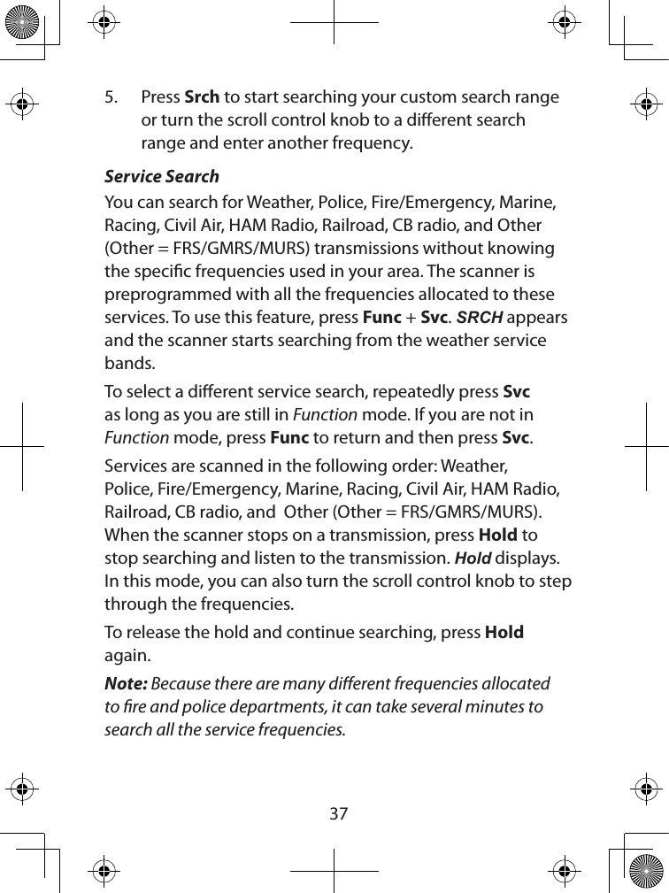  375.  Press Srch to start searching your custom search range or turn the scroll control knob to a dierent search range and enter another frequency.Service SearchYou can search for Weather, Police, Fire/Emergency, Marine, Racing, Civil Air, HAM Radio, Railroad, CB radio, and Other (Other = FRS/GMRS/MURS) transmissions without knowing the specic frequencies used in your area. The scanner is preprogrammed with all the frequencies allocated to these services. To use this feature, press Func + Svc. SRCH appears and the scanner starts searching from the weather service bands. To select a dierent service search, repeatedly press Svc as long as you are still in Function mode. If you are not in Function mode, press Func to return and then press Svc.Services are scanned in the following order: Weather, Police, Fire/Emergency, Marine, Racing, Civil Air, HAM Radio, Railroad, CB radio, and  Other (Other = FRS/GMRS/MURS). When the scanner stops on a transmission, press Hold to stop searching and listen to the transmission. Hold displays. In this mode, you can also turn the scroll control knob to step through the frequencies.To release the hold and continue searching, press Hold again.Note: Because there are many dierent frequencies allocated to re and police departments, it can take several minutes to search all the service frequencies.