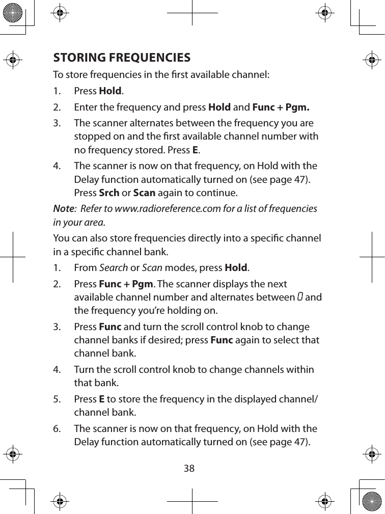  38STORING FREQUENCIES To store frequencies in the rst available channel:1.  Press Hold.2.  Enter the frequency and press Hold and Func + Pgm.3.  The scanner alternates between the frequency you are stopped on and the rst available channel number with no frequency stored. Press E.4.  The scanner is now on that frequency, on Hold with the Delay function automatically turned on (see page 47). Press Srch or Scan again to continue.Note:  Refer to www.radioreference.com for a list of frequencies in your area.You can also store frequencies directly into a specic channel in a specic channel bank.1.  From Search or Scan modes, press Hold.2.  Press Func + Pgm. The scanner displays the next available channel number and alternates between O and the frequency you’re holding on.  3.  Press Func and turn the scroll control knob to change channel banks if desired; press Func again to select that channel bank. 4.  Turn the scroll control knob to change channels within that bank. 5.  Press E to store the frequency in the displayed channel/channel bank.6.  The scanner is now on that frequency, on Hold with the Delay function automatically turned on (see page 47).