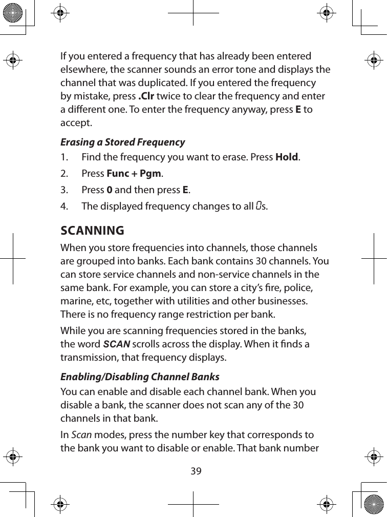  39If you entered a frequency that has already been entered elsewhere, the scanner sounds an error tone and displays the channel that was duplicated. If you entered the frequency by mistake, press .Clr twice to clear the frequency and enter a dierent one. To enter the frequency anyway, press E to accept.Erasing a Stored Frequency1.  Find the frequency you want to erase. Press Hold.2.  Press Func + Pgm.3.  Press 0 and then press E.4.  The displayed frequency changes to all 0s.SCANNINGWhen you store frequencies into channels, those channels are grouped into banks. Each bank contains 30 channels. You can store service channels and non-service channels in the same bank. For example, you can store a city’s re, police, marine, etc, together with utilities and other businesses. There is no frequency range restriction per bank.While you are scanning frequencies stored in the banks, the word SCAN scrolls across the display. When it nds a transmission, that frequency displays.Enabling/Disabling Channel BanksYou can enable and disable each channel bank. When you disable a bank, the scanner does not scan any of the 30 channels in that bank.In Scan modes, press the number key that corresponds to the bank you want to disable or enable. That bank number 