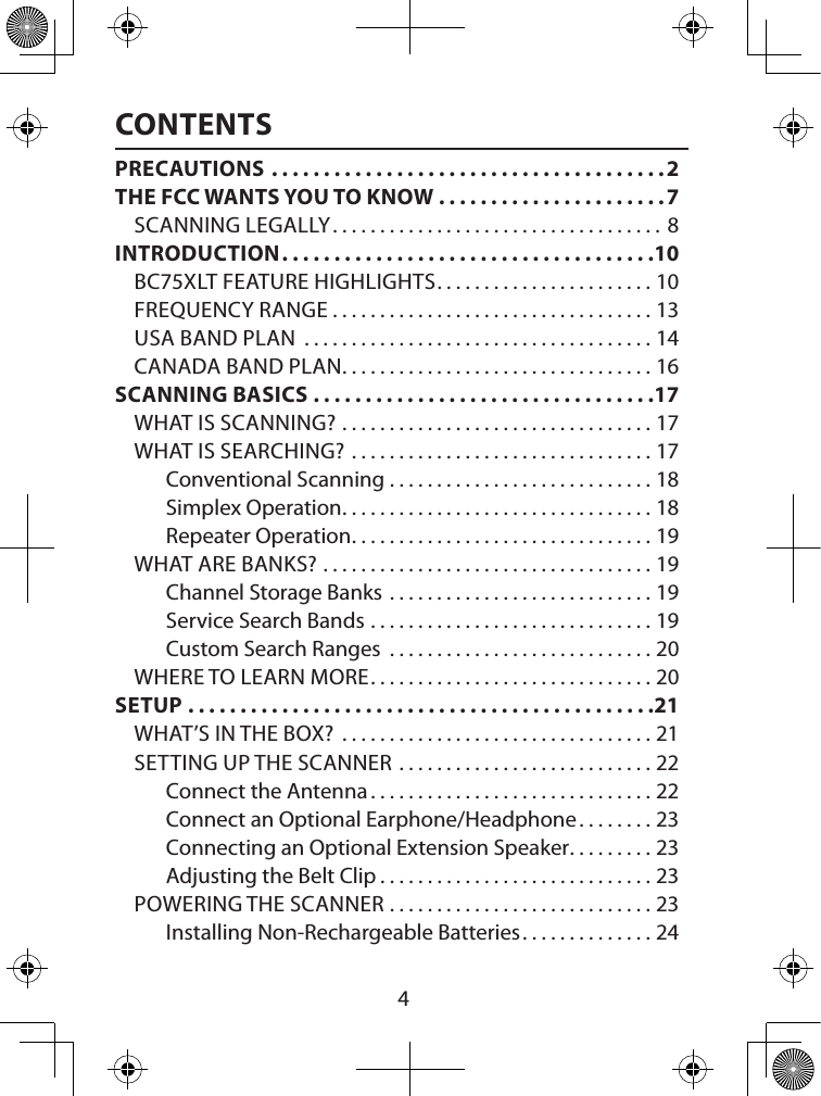  4CONTENTSPRECAUTIONS ......................................2THE FCC WANTS YOU TO KNOW ......................7SCANNING LEGALLY ................................... 8INTRODUCTION ....................................10BC75XLT FEATURE HIGHLIGHTS ....................... 10FREQUENCY RANGE ..................................13USA BAND PLAN  .....................................14CANADA BAND PLAN ................................. 16SCANNING BASICS .................................17WHAT IS SCANNING? .................................17WHAT IS SEARCHING? ................................17Conventional Scanning ............................18Simplex Operation .................................18Repeater Operation ................................19WHAT ARE BANKS? ...................................19Channel Storage Banks ............................19Service Search Bands ..............................19Custom Search Ranges  ............................20WHERE TO LEARN MORE ..............................20SETUP .............................................21WHAT’S IN THE BOX?  .................................21SETTING UP THE SCANNER ...........................22Connect the Antenna ..............................22Connect an Optional Earphone/Headphone ........23Connecting an Optional Extension Speaker .........23Adjusting the Belt Clip .............................23POWERING THE SCANNER ............................23Installing Non-Rechargeable Batteries ..............24