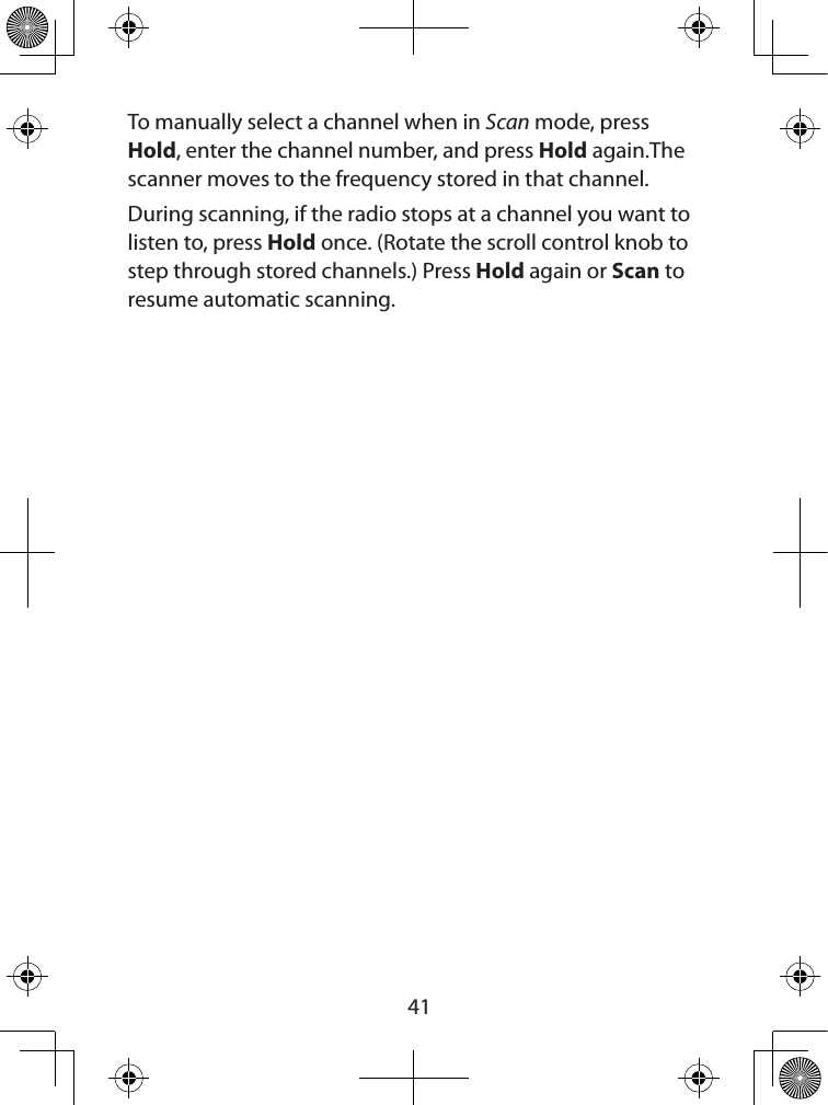  41To manually select a channel when in Scan mode, press Hold, enter the channel number, and press Hold again.The scanner moves to the frequency stored in that channel. During scanning, if the radio stops at a channel you want to listen to, press Hold once. (Rotate the scroll control knob to step through stored channels.) Press Hold again or Scan to resume automatic scanning.