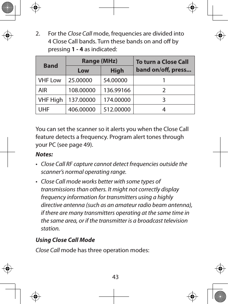  432.  For the Close Call mode, frequencies are divided into 4 Close Call bands. Turn these bands on and o by pressing 1 - 4 as indicated:Band Range (MHz) To turn a Close Call band on/o, press...Low HighVHF Low 25.00000 54.00000 1AIR 108.00000 136.99166 2VHF High 137.00000 174.00000 3UHF 406.00000 512.00000 4You can set the scanner so it alerts you when the Close Call feature detects a frequency. Program alert tones through your PC (see page 49).Notes: • Close Call RF capture cannot detect frequencies outside the scanner’s normal operating range.• Close Call mode works better with some types of transmissions than others. It might not correctly display frequency information for transmitters using a highly directive antenna (such as an amateur radio beam antenna), if there are many transmitters operating at the same time in the same area, or if the transmitter is a broadcast television station.Using Close Call Mode  Close Call mode has three operation modes: