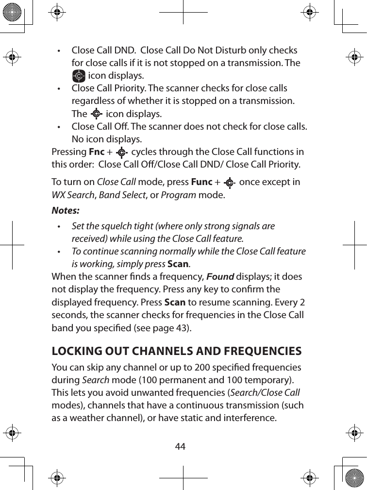  44• Close Call DND.  Close Call Do Not Disturb only checks for close calls if it is not stopped on a transmission. The  icon displays.• Close Call Priority. The scanner checks for close calls regardless of whether it is stopped on a transmission. The   icon displays.• Close Call O. The scanner does not check for close calls. No icon displays.Pressing Fnc +   cycles through the Close Call functions in this order:  Close Call O/Close Call DND/ Close Call Priority.To turn on Close Call mode, press Func +   once except in WX Search, Band Select, or Program mode. Notes: • Set the squelch tight (where only strong signals are received) while using the Close Call feature.• To continue scanning normally while the Close Call feature is working, simply press Scan.When the scanner nds a frequency, Found displays; it does not display the frequency. Press any key to conrm the displayed frequency. Press Scan to resume scanning. Every 2 seconds, the scanner checks for frequencies in the Close Call band you specied (see page 43).LOCKING OUT CHANNELS AND FREQUENCIESYou can skip any channel or up to 200 specied frequencies during Search mode (100 permanent and 100 temporary). This lets you avoid unwanted frequencies (Search/Close Call modes), channels that have a continuous transmission (such as a weather channel), or have static and interference.