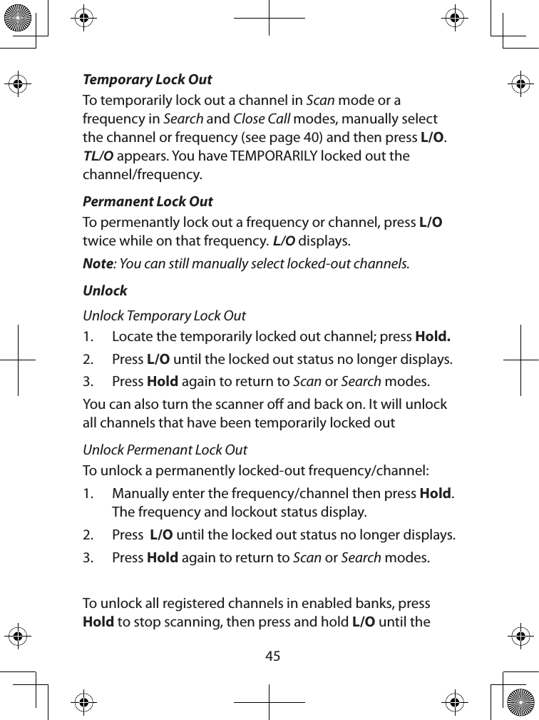  45Temporary Lock OutTo temporarily lock out a channel in Scan mode or a frequency in Search and Close Call modes, manually select the channel or frequency (see page 40) and then press L/O. TL/O appears. You have TEMPORARILY locked out the channel/frequency.  Permanent Lock OutTo permenantly lock out a frequency or channel, press L/O twice while on that frequency. L/O displays. Note: You can still manually select locked-out channels.UnlockUnlock Temporary Lock Out1.  Locate the temporarily locked out channel; press Hold.2.  Press L/O until the locked out status no longer displays. 3.  Press Hold again to return to Scan or Search modes.You can also turn the scanner o and back on. It will unlock all channels that have been temporarily locked outUnlock Permenant Lock OutTo unlock a permanently locked-out frequency/channel:1.  Manually enter the frequency/channel then press Hold. The frequency and lockout status display. 2.  Press  L/O until the locked out status no longer displays. 3.  Press Hold again to return to Scan or Search modes.To unlock all registered channels in enabled banks, press Hold to stop scanning, then press and hold L/O until the 