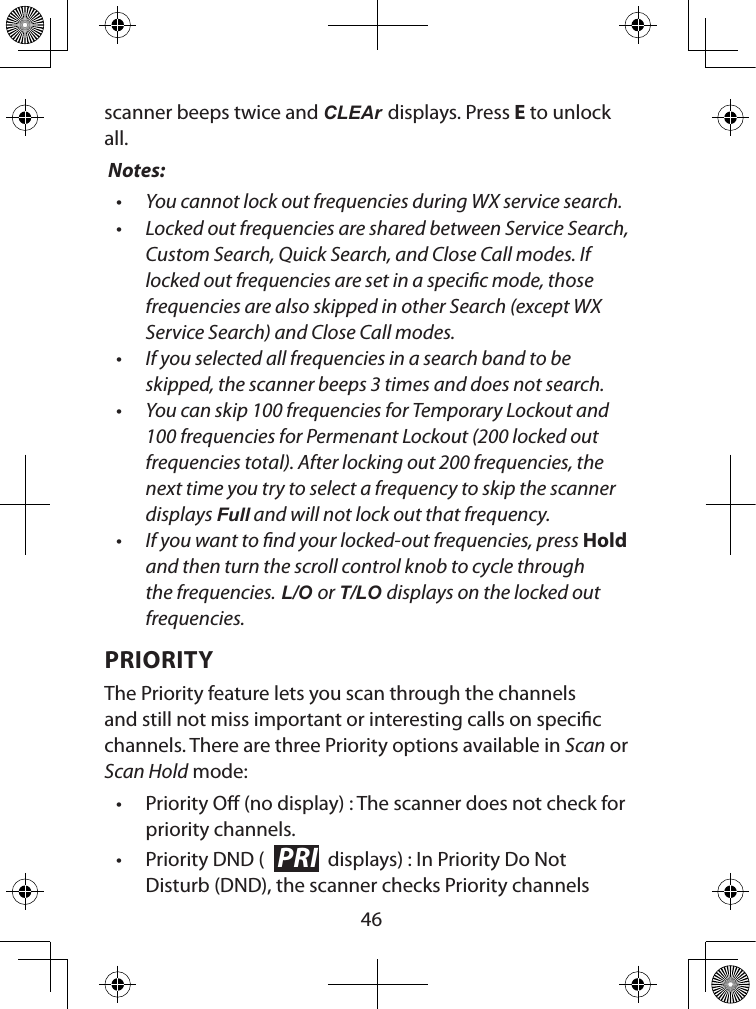  46scanner beeps twice and CLEAr displays. Press E to unlock all. Notes: • You cannot lock out frequencies during WX service search.• Locked out frequencies are shared between Service Search, Custom Search, Quick Search, and Close Call modes. If locked out frequencies are set in a specic mode, those frequencies are also skipped in other Search (except WX Service Search) and Close Call modes.• If you selected all frequencies in a search band to be skipped, the scanner beeps 3 times and does not search.• You can skip 100 frequencies for Temporary Lockout and 100 frequencies for Permenant Lockout (200 locked out frequencies total). After locking out 200 frequencies, the next time you try to select a frequency to skip the scanner displays Full and will not lock out that frequency.• If you want to nd your locked-out frequencies, press Hold and then turn the scroll control knob to cycle through the frequencies. L/O or T/LO displays on the locked out frequencies.PRIORITYThe Priority feature lets you scan through the channels and still not miss important or interesting calls on specic channels. There are three Priority options available in Scan or Scan Hold mode:• Priority O (no display) : The scanner does not check for priority channels.• Priority DND ( PRI  displays) : In Priority Do Not Disturb (DND), the scanner checks Priority channels 