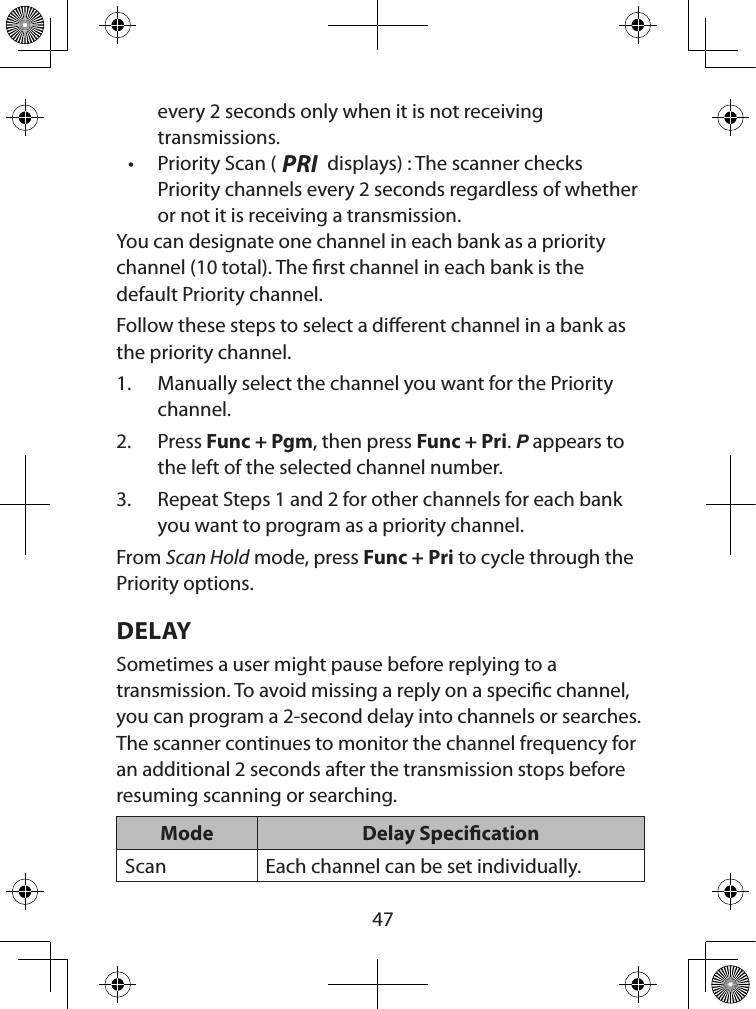  47every 2 seconds only when it is not receiving  transmissions.• Priority Scan (PRI displays) : The scanner checks Priority channels every 2 seconds regardless of whether or not it is receiving a transmission.You can designate one channel in each bank as a priority channel (10 total). The rst channel in each bank is the default Priority channel.Follow these steps to select a dierent channel in a bank as the priority channel.1.  Manually select the channel you want for the Priority channel.2.  Press Func + Pgm, then press Func + Pri. P appears to the left of the selected channel number.3.  Repeat Steps 1 and 2 for other channels for each bank you want to program as a priority channel.From Scan Hold mode, press Func + Pri to cycle through the Priority options.DELAYSometimes a user might pause before replying to a transmission. To avoid missing a reply on a specic channel, you can program a 2-second delay into channels or searches. The scanner continues to monitor the channel frequency for an additional 2 seconds after the transmission stops before resuming scanning or searching. Mode Delay SpecicationScan Each channel can be set individually.