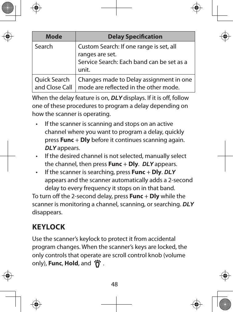  48Mode Delay SpecicationSearch Custom Search: If one range is set, all ranges are set.Service Search: Each band can be set as a unit.Quick Search and Close CallChanges made to Delay assignment in one mode are reflected in the other mode.When the delay feature is on, DLY displays. If it is o, follow one of these procedures to program a delay depending on how the scanner is operating.• If the scanner is scanning and stops on an active channel where you want to program a delay, quickly press Func + Dly before it continues scanning again. DLY appears.• If the desired channel is not selected, manually select the channel, then press Func + Dly.  DLY appears.• If the scanner is searching, press Func + Dly. DLY appears and the scanner automatically adds a 2-second delay to every frequency it stops on in that band.To turn o the 2-second delay, press Func + Dly while the scanner is monitoring a channel, scanning, or searching. DLY disappears.KEYLOCKUse the scanner’s keylock to protect it from accidental program changes. When the scanner’s keys are locked, the only controls that operate are scroll control knob (volume only), Func, Hold, and    .