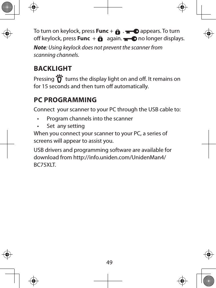  49To turn on keylock, press Func +  .   appears. To turn o keylock, press Func  +   again.   no longer displays.Note: Using keylock does not prevent the scanner from scanning channels.BACKLIGHTPressing   turns the display light on and o. It remains on for 15 seconds and then turn o automatically. PC PROGRAMMINGConnect  your scanner to your PC through the USB cable to:•  Program channels into the scanner•  Set  any settingWhen you connect your scanner to your PC, a series of screens will appear to assist you. USB drivers and programming software are available for download from http://info.uniden.com/UnidenMan4/BC75XLT.
