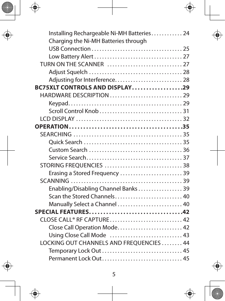  5Installing Rechargeable Ni-MH Batteries ............24Charging the Ni-MH Batteries through  USB Connection ...................................25Low Battery Alert ..................................27TURN ON THE SCANNER   .............................27Adjust Squelch ....................................28Adjusting for Interference ..........................28BC75XLT CONTROLS AND DISPLAY ..................29HARDWARE DESCRIPTION ............................29Keypad ............................................ 29Scroll Control Knob ................................31LCD DISPLAY .........................................32OPERATION ........................................35SEARCHING  ..........................................35Quick Search ......................................35Custom Search ....................................36Service Search .....................................37STORING FREQUENCIES  ..............................38Erasing a Stored Frequency ........................39SCANNING ...........................................39Enabling/Disabling Channel Banks .................39Scan the Stored Channels ..........................40Manually Select a Channel .........................40SPECIAL FEATURES .................................42CLOSE CALL® RF CAPTURE ............................42Close Call Operation Mode .........................42Using Close Call Mode   ............................43LOCKING OUT CHANNELS AND FREQUENCIES ........44Temporary Lock Out ...............................45Permanent Lock Out ...............................45