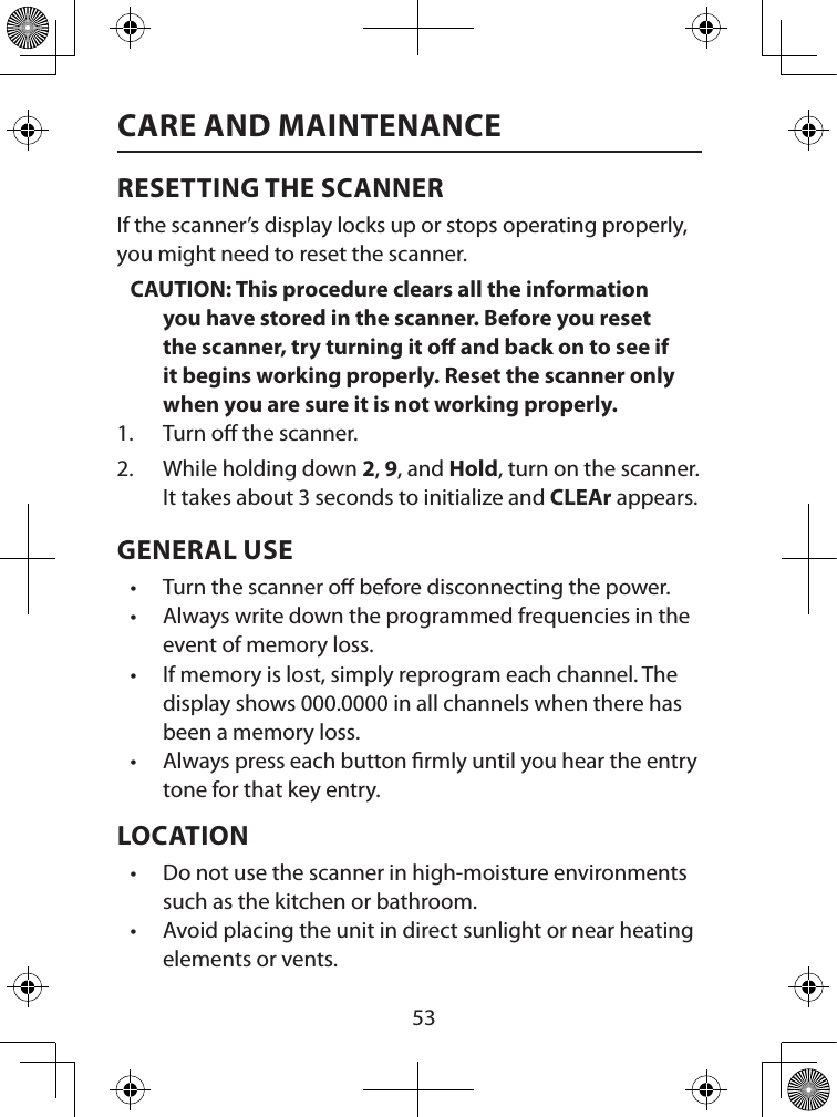  53CARE AND MAINTENANCERESETTING THE SCANNERIf the scanner’s display locks up or stops operating properly, you might need to reset the scanner.CAUTION: This procedure clears all the information you have stored in the scanner. Before you reset the scanner, try turning it o and back on to see if it begins working properly. Reset the scanner only when you are sure it is not working properly.1.  Turn o the scanner.2.  While holding down 2, 9, and Hold, turn on the scanner. It takes about 3 seconds to initialize and CLEAr appears.GENERAL USE• Turn the scanner o before disconnecting the power. • Always write down the programmed frequencies in the event of memory loss. • If memory is lost, simply reprogram each channel. The display shows 000.0000 in all channels when there has been a memory loss. • Always press each button rmly until you hear the entry tone for that key entry. LOCATION• Do not use the scanner in high-moisture environments such as the kitchen or bathroom. • Avoid placing the unit in direct sunlight or near heating elements or vents. 