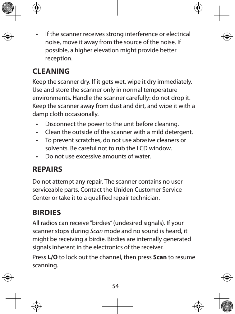  54• If the scanner receives strong interference or electrical noise, move it away from the source of the noise. If possible, a higher elevation might provide better reception. CLEANINGKeep the scanner dry. If it gets wet, wipe it dry immediately. Use and store the scanner only in normal temperature environments. Handle the scanner carefully: do not drop it. Keep the scanner away from dust and dirt, and wipe it with a damp cloth occasionally.• Disconnect the power to the unit before cleaning. • Clean the outside of the scanner with a mild detergent. • To prevent scratches, do not use abrasive cleaners or solvents. Be careful not to rub the LCD window. • Do not use excessive amounts of water. REPAIRSDo not attempt any repair. The scanner contains no user serviceable parts. Contact the Uniden Customer Service Center or take it to a qualied repair technician. BIRDIESAll radios can receive “birdies” (undesired signals). If your scanner stops during Scan mode and no sound is heard, it might be receiving a birdie. Birdies are internally generated signals inherent in the electronics of the receiver. Press L/O to lock out the channel, then press Scan to resume scanning. 