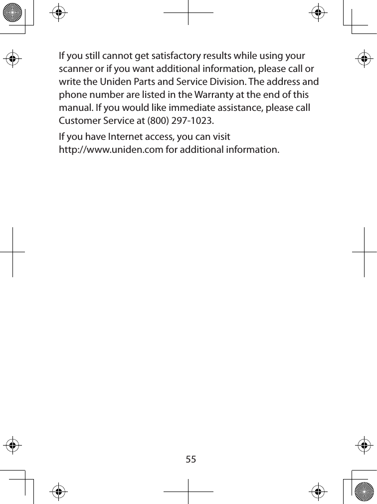  55If you still cannot get satisfactory results while using your scanner or if you want additional information, please call or write the Uniden Parts and Service Division. The address and phone number are listed in the Warranty at the end of this manual. If you would like immediate assistance, please call Customer Service at (800) 297-1023.If you have Internet access, you can visit  http://www.uniden.com for additional information.