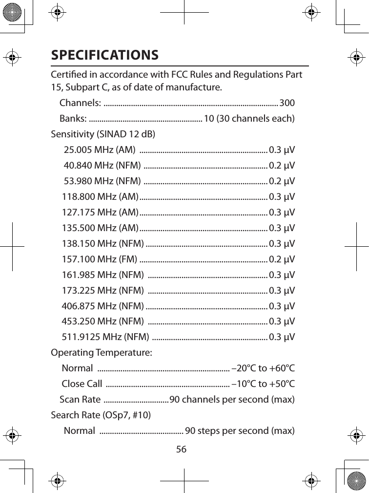  56SPECIFICATIONSCertied in accordance with FCC Rules and Regulations Part 15, Subpart C, as of date of manu facture. Channels:  ...................................................................................300Banks:  ...................................................... 10 (30 channels each)Sensitivity (SINAD 12 dB)  25.005 MHz (AM)  ............................................................. 0.3 µV  40.840 MHz (NFM)  ...........................................................0.2 µV  53.980 MHz (NFM)  ...........................................................0.2 µV 118.800 MHz (AM) ............................................................. 0.3 µV 127.175 MHz (AM) ............................................................. 0.3 µV 135.500 MHz (AM) ............................................................. 0.3 µV 138.150 MHz (NFM) ..........................................................0.3 µV 157.100 MHz (FM) .............................................................0.2 µV 161.985 MHz (NFM)  .........................................................0.3 µV 173.225 MHz (NFM)  .........................................................0.3 µV 406.875 MHz (NFM) ..........................................................0.3 µV 453.250 MHz (NFM)  .........................................................0.3 µV 511.9125 MHz (NFM)  .......................................................0.3 µVOperating Temperature: Normal  ............................................................... –20°C to +60°C Close Call  ........................................................... –10°C to +50°CScan Rate  ............................... 90 channels per second (max)Search Rate (OSp7, #10)  Normal  ........................................ 90 steps per second (max)