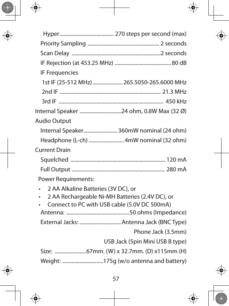  57  Hyper ......................................... 270 steps per second (max)Priority Sampling  ....................................................... 2 secondsScan Delay  ....................................................................2 secondsIF Rejection (at 453.25 MHz)  ........................................... 80 dBIF Frequencies 1st IF (25-512 MHz) ....................... 265.5050-265.6000 MHz 2nd IF  .............................................................................  21.3 MHz 3rd IF  ................................................................................  450 kHzInternal Speaker  ................................24 ohm, 0.8W Max (32 Ø)Audio Output Internal Speaker .......................... 360mW nominal (24 ohm)Headphone (L-ch) ........................... 4mW nominal (32 ohm)Current DrainSquelched  ......................................................................... 120 mAFull Output  ....................................................................... 280 mAPower Requirements:• 2 AA Alkaline Batteries (3V DC), or • 2 AA Rechargeable Ni-MH Batteries (2.4V DC), or • Connect to PC with USB cable (5.0V DC 500mA)Antenna:  ................................................50 ohms (Impedance)External Jacks: ................................Antenna Jack (BNC Type)  Phone Jack (3.5mm)  USB Jack (5pin Mini USB B type) Size:  ........................67mm. (W) x 32.7mm. (D) x115mm (H)Weight:  ...............................175g (w/o antenna and battery)