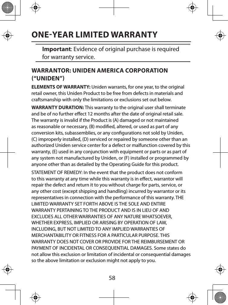  58ONEYEAR LIMITED WARRANTYImportant: Evidence of original purchase is required for warranty service. WARRANTOR: UNIDEN AMERICA CORPORATION “UNIDEN” ELEMENTS OF WARRANTY: Uniden warrants, for one year, to the original retail owner, this Uniden Product to be free from defects in materials and craftsmanship with only the limitations or exclusions set out below. WARRANTY DURATION: This warranty to the original user shall terminate and be of no further eect 12 months after the date of original retail sale. The warranty is invalid if the Product is (A) damaged or not maintained as reasonable or necessary, (B) modied, altered, or used as part of any conversion kits, subassemblies, or any congurations not sold by Uniden, (C) improperly installed, (D) serviced or repaired by someone other than an authorized Uniden service center for a defect or malfunction covered by this warranty, (E) used in any conjunction with equipment or parts or as part of any system not manufactured by Uniden, or (F) installed or programmed by anyone other than as detailed by the Operating Guide for this product. STATEMENT OF REMEDY: In the event that the product does not conform to this warranty at any time while this warranty is in eect, warrantor will repair the defect and return it to you without charge for parts, service, or any other cost (except shipping and handling) incurred by warrantor or its representatives in connection with the performance of this warranty. THE LIMITED WARRANTY SET FORTH ABOVE IS THE SOLE AND ENTIRE  WARRANTY PERTAINING TO THE PRODUCT AND IS IN LIEU OF AND EXCLUDES ALL OTHER WARRANTIES OF ANY NATURE WHATSOEVER, WHETHER EXPRESS, IMPLIED OR ARISING BY OPERATION OF LAW, INCLUDING, BUT NOT LIMITED TO ANY IMPLIED WARRANTIES OF MERCHANTABILITY OR FITNESS FOR A PARTICULAR PURPOSE. THIS WARRANTY DOES NOT COVER OR PROVIDE FOR THE REIMBURSEMENT OR PAYMENT OF INCIDENTAL OR CONSEQUENTIAL DAMAGES. Some states do not allow this exclusion or limitation of incidental or consequential damages so the above limitation or exclusion might not apply to you. 