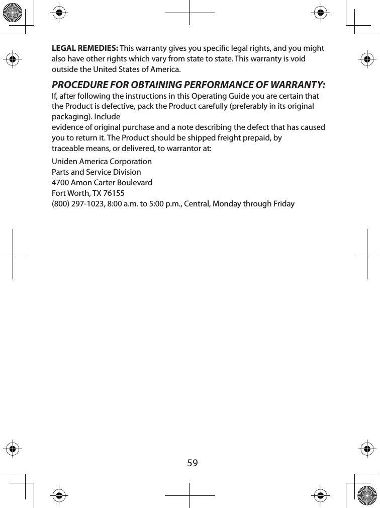  59LEGAL REMEDIES: This warranty gives you specic legal rights, and you might also have other rights which vary from state to state. This warranty is void outside the United States of America. PROCEDURE FOR OBTAINING PERFORMANCE OF WARRANTY: If, after following the instructions in this Operating Guide you are certain that the Product is defective, pack the Product carefully (preferably in its original packaging). Include  evidence of original purchase and a note describing the defect that has caused you to return it. The Product should be shipped freight prepaid, by  traceable means, or delivered, to warrantor at: Uniden America Corporation Parts and Service Division 4700 Amon Carter Boulevard Fort Worth, TX 76155 (800) 297-1023, 8:00 a.m. to 5:00 p.m., Central, Monday through Friday 