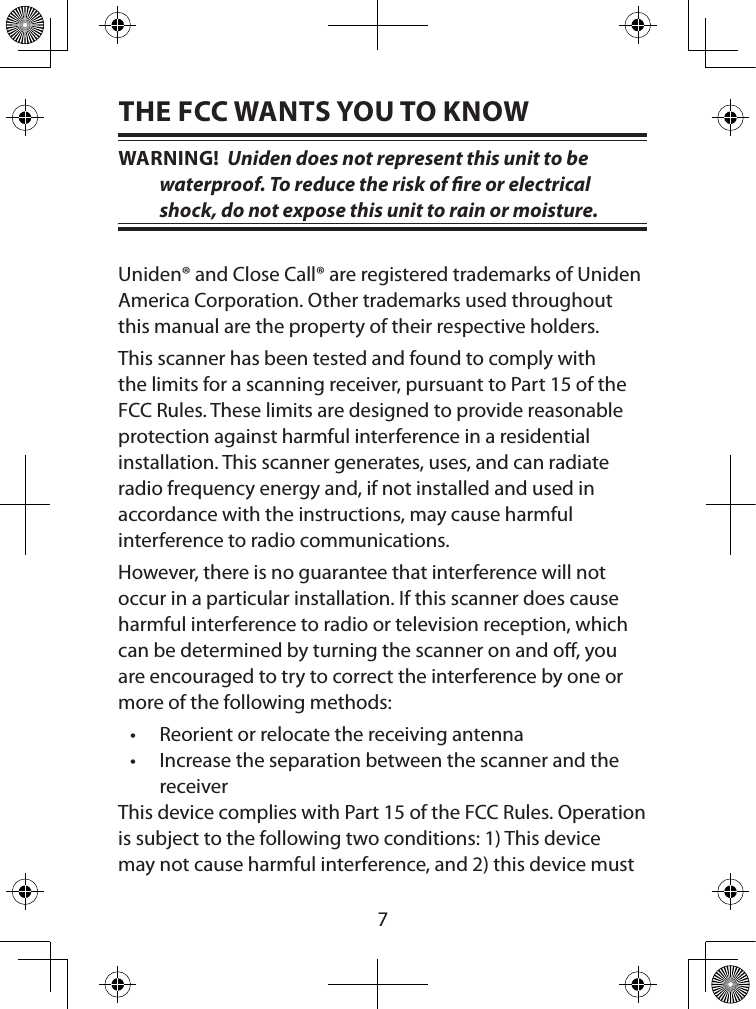  7THE FCC WANTS YOU TO KNOWWARNING!  Uniden does not represent this unit to be water proof. To reduce the risk of re or electrical shock, do not expose this unit to rain or moisture.Uniden® and Close Call® are registered trademarks of Uniden America Corporation. Other trademarks used throughout this manual are the property of their respective holders.This scanner has been tested and found to comply with the limits for a scanning receiver, pursuant to Part 15 of the FCC Rules. These limits are designed to provide reasonable protection against harmful interference in a residential installation. This scanner generates, uses, and can radiate radio frequency energy and, if not installed and used in accordance with the instructions, may cause harmful  interference to radio communications.However, there is no guarantee that interference will not occur in a particular installation. If this scanner does cause harmful interference to radio or television reception, which can be determined by turning the scanner on and o, you are encouraged to try to correct the interference by one or more of the following methods:• Reorient or relocate the receiving antenna• Increase the separation between the scanner and the receiverThis device complies with Part 15 of the FCC Rules. Operation is subject to the following two conditions: 1) This device may not cause harmful interference, and 2) this device must 