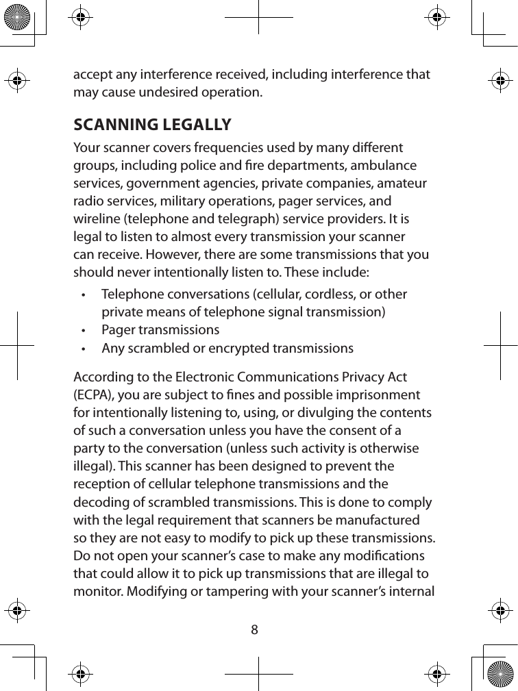  8accept any interference received, including interference that may cause undesired operation.SCANNING LEGALLYYour scanner covers frequencies used by many dierent groups, including police and re departments, ambulance services, government agencies, private companies, amateur radio services, military operations, pager services, and wireline (telephone and telegraph) service providers. It is legal to listen to almost every transmission your scanner can receive. However, there are some transmissions that you should never intentionally listen to. These include: • Telephone conversations (cellular, cordless, or other private means of telephone signal transmission) • Pager transmissions • Any scrambled or encrypted transmissions According to the Electronic Communications Privacy Act (ECPA), you are subject to nes and possible imprisonment for intentionally listening to, using, or divulging the contents of such a conversation unless you have the consent of a party to the conversation (unless such activity is otherwise illegal). This scanner has been designed to prevent the reception of cellular telephone transmissions and the  decoding of scrambled transmissions. This is done to comply with the legal requirement that scanners be manufactured so they are not easy to modify to pick up these transmissions. Do not open your scanner’s case to make any modications that could allow it to pick up transmissions that are illegal to monitor. Modifying or tampering with your scanner’s internal 