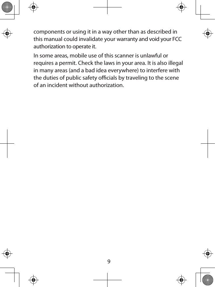  9components or using it in a way other than as described in this manual could invalidate your warranty and void your FCC authorization to operate it.In some areas, mobile use of this scanner is unlawful or requires a permit. Check the laws in your area. It is also illegal in many areas (and a bad idea everywhere) to interfere with the duties of public safety ocials by traveling to the scene of an incident without authorization. 