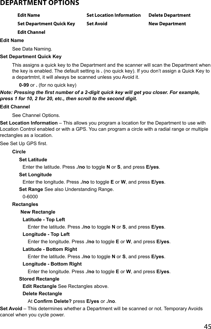 45DEPARTMENT OPTIONS Edit Name Set Location Information Delete DepartmentSet Department Quick Key Set Avoid New DepartmentEdit ChannelEdit Name See Data Naming.Set Department Quick KeyThis assigns a quick key to the Department and the scanner will scan the Department when the key is enabled. The default setting is . (no quick key). If you don’t assign a Quick Key to a departmtnt, it will always be scanned unless you Avoid it.0-99 or . (for no quick key)Note: Pressing the rst number of a 2-digit quick key will get you closer. For example, press 1 for 10, 2 for 20, etc., then scroll to the second digit.Edit Channel See Channel Options.Set Location Information – This allows you program a location for the Department to use with Location Control enabled or with a GPS. You can program a circle with a radial range or multiple rectangles as a location. See Set Up GPS rst.CircleSet LatitudeEnter the latitude. Press ./no to toggle N or S, and press E/yes.Set LongitudeEnter the longitude. Press ./no to toggle E or W, and press E/yes.Set Range See also Understanding Range.0-6000Rectangles New RectangleLatitude - Top LeftEnter the latitude. Press ./no to toggle N or S, and press E/yes.Longitude - Top LeftEnter the longitude. Press ./no to toggle E or W, and press E/yes.Latitude - Bottom RightEnter the latitude. Press ./no to toggle N or S, and press E/yes.Longitude - Bottom RightEnter the longitude. Press ./no to toggle E or W, and press E/yes.Stored RectangleEdit Rectangle See Rectangles above.Delete RectangleAt Confirm Delete? press E/yes or ./no.Set Avoid – This determines whether a Department will be scanned or not. Temporary Avoids cancel when you cycle power. 