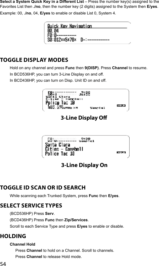 54Select a System Quick Key in a Different List – Press the number key(s) assigned to the Favorites List then ./no, then the number key (2 digits) assigned to the System then E/yes.Example: 00, ./no, 04, E/yes to enable or disable List 0, System 4.TOGGLE DISPLAY MODESHold on any channel and press Func then 9(DISP). Press Channel to resume.In BCD536HP, you can turn 3-Line Display on and off.In BCD436HP, you can turn on Disp. Unit ID on and off. TOGGLE ID SCAN OR ID SEARCH While scanning each Trunked System, press Func then E/yes.SELECT SERVICE TYPES (BCD536HP) Press Serv.(BCD436HP) Press Func then Zip/Services. Scroll to each Service Type and press E/yes to enable or disable.HOLDINGChannel HoldPress Channel to hold on a Channel. Scroll to channels. Press Channel to release Hold mode. 3-Line Display O3-Line Display On