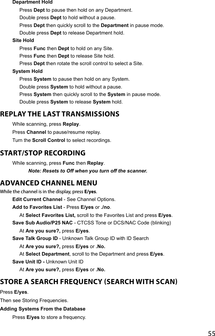 55Department HoldPress Dept to pause then hold on any Department.Double press Dept to hold without a pause.Press Dept then quickly scroll to the Department in pause mode.Double press Dept to release Department hold. Site HoldPress Func then Dept to hold on any Site.Press Func then Dept to release Site hold.Press Dept then rotate the scroll control to select a Site. System HoldPress System to pause then hold on any System.Double press System to hold without a pause.Press System then quickly scroll to the System in pause mode.Double press System to release System hold.REPLAY THE LAST TRANSMISSIONS While scanning, press Replay.Press Channel to pause/resume replay.Turn the Scroll Control to select recordings.START/STOP RECORDING While scanning, press Func then Replay.Note: Resets to Off when you turn off the scanner.ADVANCED CHANNEL MENUWhile the channel is in the display, press E/yes.Edit Current Channel - See Channel Options.Add to Favorites List - Press E/yes or ./no.At Select Favorites List, scroll to the Favorites List and press E/yes. Save Sub Audio/P25 NAC - CTCSS Tone or DCS/NAC Code (blinking)At Are you sure?, press E/yes.Save Talk Group ID - Unknown Talk Group ID with ID SearchAt Are you sure?, press E/yes or .No.At Select Department, scroll to the Department and press E/yes.Save Unit ID - Unknown Unit IDAt Are you sure?, press E/yes or .No.STORE A SEARCH FREQUENCY SEARCH WITH SCANPress E/yes.Then see Storing Frequencies.Adding Systems From the DatabasePress E/yes to store a frequency.