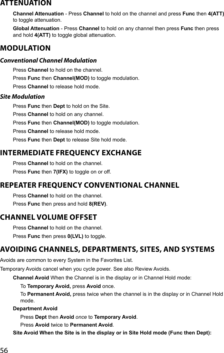 56ATTENUATIONChannel Attenuation - Press Channel to hold on the channel and press Func then 4(ATT) to toggle attenuation. Global Attenuation - Press Channel to hold on any channel then press Func then press and hold 4(ATT) to toggle global attenuation. MODULATIONConventional Channel ModulationPress Channel to hold on the channel.Press Func then Channel(MOD) to toggle modulation. Press Channel to release hold mode.Site ModulationPress Func then Dept to hold on the Site.Press Channel to hold on any channel.Press Func then Channel(MOD) to toggle modulation. Press Channel to release hold mode.Press Func then Dept to release Site hold mode.INTERMEDIATE FREQUENCY EXCHANGEPress Channel to hold on the channel.Press Func then 7(IFX) to toggle on or off.REPEATER FREQUENCY CONVENTIONAL CHANNELPress Channel to hold on the channel.Press Func then press and hold 8(REV).CHANNEL VOLUME OFFSETPress Channel to hold on the channel. Press Func then press 0(LVL) to toggle.AVOIDING CHANNELS, DEPARTMENTS, SITES, AND SYSTEMSAvoids are common to every System in the Favorites List.Temporary Avoids cancel when you cycle power. See also Review Avoids.Channel Avoid When the Channel is in the display or in Channel Hold mode:To Temporary Avoid, press Avoid once.To Permanent Avoid, press twice when the channel is in the display or in Channel Hold mode.Department AvoidPress Dept then Avoid once to Temporary Avoid.Press Avoid twice to Permanent Avoid.Site Avoid When the Site is in the display or in Site Hold mode (Func then Dept):