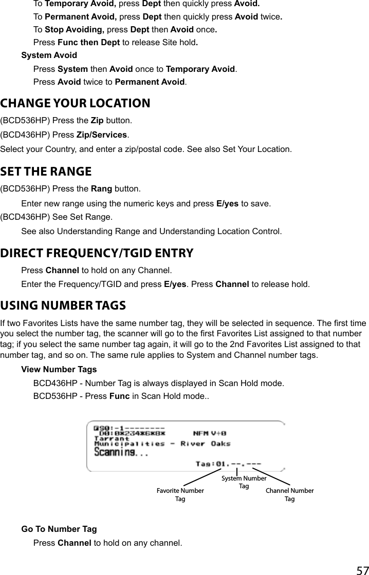 57To Temporary Avoid, press Dept then quickly press Avoid. To Permanent Avoid, press Dept then quickly press Avoid twice.To Stop Avoiding, press Dept then Avoid once.Press Func then Dept to release Site hold.System AvoidPress System then Avoid once to Temporary Avoid.Press Avoid twice to Permanent Avoid.CHANGE YOUR LOCATION  (BCD536HP) Press the Zip button.(BCD436HP) Press Zip/Services.Select your Country, and enter a zip/postal code. See also Set Your Location.SET THE RANGE (BCD536HP) Press the Rang button.Enter new range using the numeric keys and press E/yes to save.(BCD436HP) See Set Range. See also Understanding Range and Understanding Location Control.DIRECT FREQUENCY/TGID ENTRYPress Channel to hold on any Channel.Enter the Frequency/TGID and press E/yes. Press Channel to release hold.USING NUMBER TAGS If two Favorites Lists have the same number tag, they will be selected in sequence. The rst time you select the number tag, the scanner will go to the rst Favorites List assigned to that number tag; if you select the same number tag again, it will go to the 2nd Favorites List assigned to that number tag, and so on. The same rule applies to System and Channel number tags.View Number Tags BCD436HP - Number Tag is always displayed in Scan Hold mode.BCD536HP - Press Func in Scan Hold mode..Go To Number Tag Press Channel to hold on any channel.Favorite Number TagSystem Number Tag Channel Number Tag