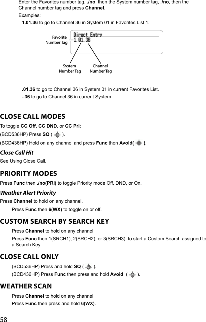 58Enter the Favorites number tag, ./no, then the System number tag, ./no, then the Channel number tag and press Channel.Examples:1.01.36 to go to Channel 36 in System 01 in Favorites List 1..01.36 to go to Channel 36 in System 01 in current Favorites List. ..36 to go to Channel 36 in current System. CLOSE CALL MODESTo toggle CC Off, CC DND, or CC Pri:(BCD536HP) Press SQ (   ). (BCD436HP) Hold on any channel and press Func then Avoid(   ).Close Call Hit See Using Close Call.PRIORITY MODES Press Func then ./no(PRI) to toggle Priority mode Off, DND, or On.Weather Alert Priority Press Channel to hold on any channel. Press Func then 6(WX) to toggle on or off.CUSTOM SEARCH BY SEARCH KEY Press Channel to hold on any channel.Press Func then 1(SRCH1), 2(SRCH2), or 3(SRCH3), to start a Custom Search assigned to a Search Key.CLOSE CALL ONLY (BCD536HP) Press and hold SQ (   ).(BCD436HP) Press Func then press and hold Avoid  (   ).WEATHER SCANPress Channel to hold on any channel.Press Func then press and hold 6(WX).System Number TagFavorite Number TagChannel Number Tag