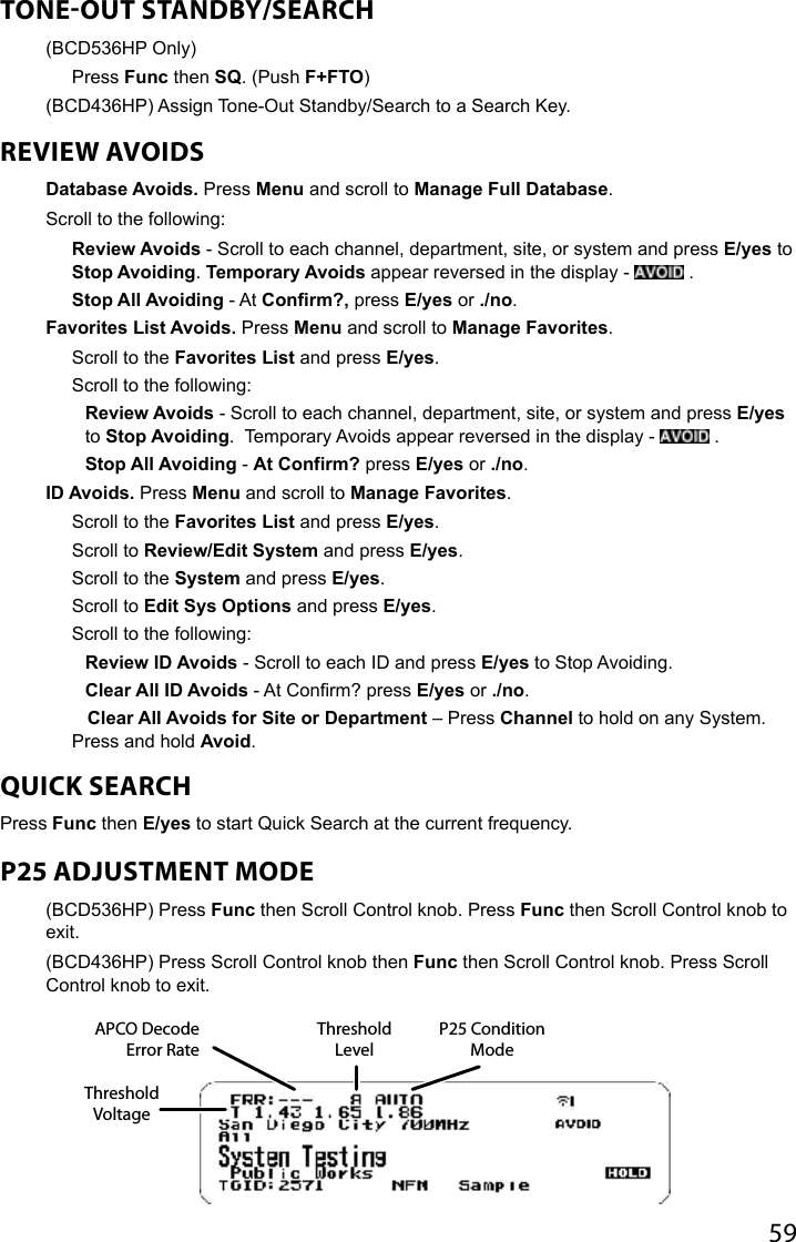 59TONEOUT STANDBY/SEARCH (BCD536HP Only)  Press Func then SQ. (Push F+FTO)(BCD436HP) Assign Tone-Out Standby/Search to a Search Key.REVIEW AVOIDSDatabase Avoids. Press Menu and scroll to Manage Full Database.Scroll to the following:Review Avoids - Scroll to each channel, department, site, or system and press E/yes to Stop Avoiding. Temporary Avoids appear reversed in the display -   .Stop All Avoiding - At Confirm?, press E/yes or ./no.Favorites List Avoids. Press Menu and scroll to Manage Favorites.Scroll to the Favorites List and press E/yes.Scroll to the following:Review Avoids - Scroll to each channel, department, site, or system and press E/yes to Stop Avoiding.  Temporary Avoids appear reversed in the display -   .Stop All Avoiding - At Confirm? press E/yes or ./no.ID Avoids. Press Menu and scroll to Manage Favorites.Scroll to the Favorites List and press E/yes.Scroll to Review/Edit System and press E/yes.Scroll to the System and press E/yes.Scroll to Edit Sys Options and press E/yes.Scroll to the following:Review ID Avoids - Scroll to each ID and press E/yes to Stop Avoiding.Clear All ID Avoids - At Conrm? press E/yes or ./no.   Clear All Avoids for Site or Department – Press Channel to hold on any System. Press and hold Avoid.QUICK SEARCHPress Func then E/yes to start Quick Search at the current frequency. P25 ADJUSTMENT MODE(BCD536HP) Press Func then Scroll Control knob. Press Func then Scroll Control knob to exit. (BCD436HP) Press Scroll Control knob then Func then Scroll Control knob. Press Scroll Control knob to exit.APCO Decode Error RateThreshold LevelP25 Condition ModeThreshold Voltage