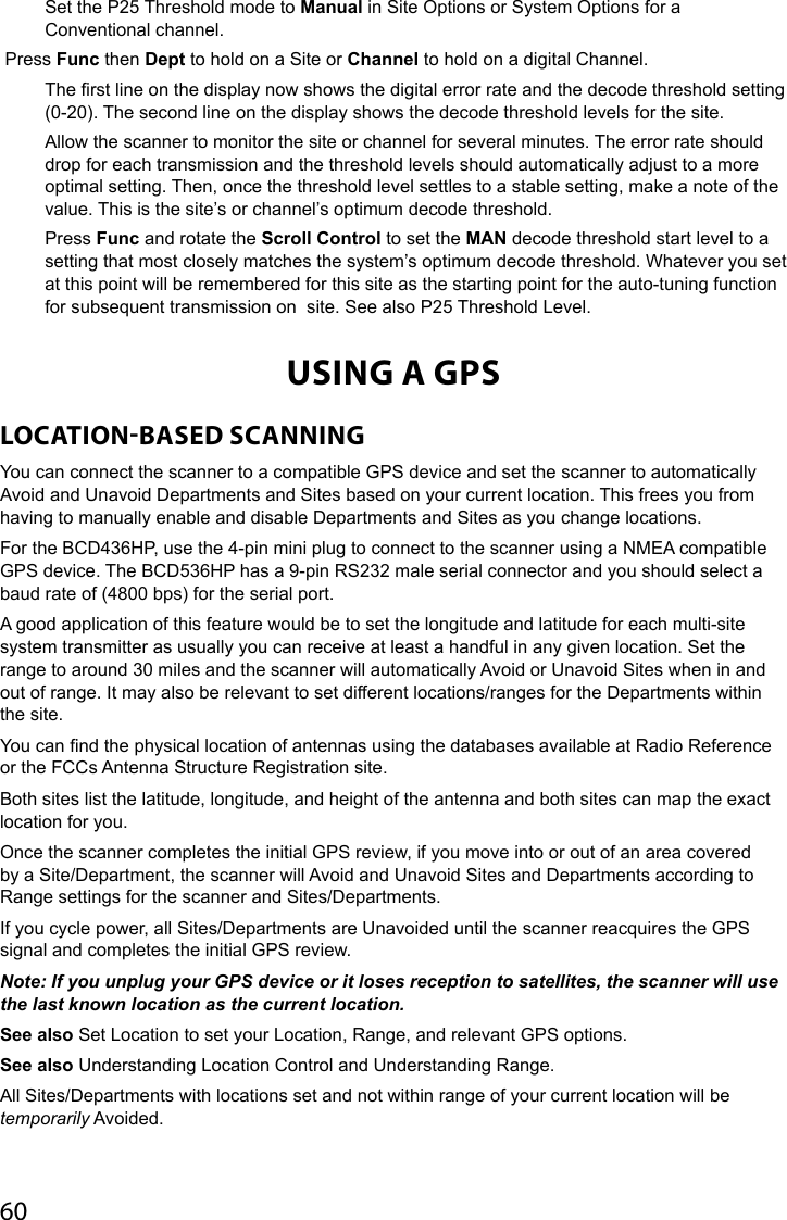 60Set the P25 Threshold mode to Manual in Site Options or System Options for a Conventional channel. Press Func then Dept to hold on a Site or Channel to hold on a digital Channel.The rst line on the display now shows the digital error rate and the decode threshold setting (0-20). The second line on the display shows the decode threshold levels for the site.Allow the scanner to monitor the site or channel for several minutes. The error rate should drop for each transmission and the threshold levels should automatically adjust to a more optimal setting. Then, once the threshold level settles to a stable setting, make a note of the value. This is the site’s or channel’s optimum decode threshold.Press Func and rotate the Scroll Control to set the MAN decode threshold start level to a setting that most closely matches the system’s optimum decode threshold. Whatever you set at this point will be remembered for this site as the starting point for the auto-tuning function for subsequent transmission on  site. See also P25 Threshold Level.USING A GPSLOCATIONBASED SCANNINGYou can connect the scanner to a compatible GPS device and set the scanner to automatically Avoid and Unavoid Departments and Sites based on your current location. This frees you from having to manually enable and disable Departments and Sites as you change locations.For the BCD436HP, use the 4-pin mini plug to connect to the scanner using a NMEA compatible GPS device. The BCD536HP has a 9-pin RS232 male serial connector and you should select a baud rate of (4800 bps) for the serial port.A good application of this feature would be to set the longitude and latitude for each multi-site system transmitter as usually you can receive at least a handful in any given location. Set the range to around 30 miles and the scanner will automatically Avoid or Unavoid Sites when in and out of range. It may also be relevant to set different locations/ranges for the Departments within the site.You can nd the physical location of antennas using the databases available at Radio Reference or the FCCs Antenna Structure Registration site.Both sites list the latitude, longitude, and height of the antenna and both sites can map the exact location for you. Once the scanner completes the initial GPS review, if you move into or out of an area covered by a Site/Department, the scanner will Avoid and Unavoid Sites and Departments according to Range settings for the scanner and Sites/Departments.If you cycle power, all Sites/Departments are Unavoided until the scanner reacquires the GPS signal and completes the initial GPS review. Note: If you unplug your GPS device or it loses reception to satellites, the scanner will use the last known location as the current location.See also Set Location to set your Location, Range, and relevant GPS options.See also Understanding Location Control and Understanding Range.All Sites/Departments with locations set and not within range of your current location will be temporarily Avoided. 