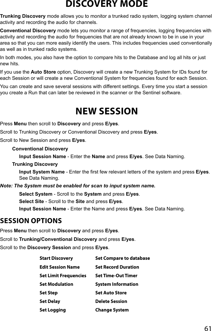 61DISCOVERY MODETrunking Discovery mode allows you to monitor a trunked radio system, logging system channel activity and recording the audio for channels. Conventional Discovery mode lets you monitor a range of frequencies, logging frequencies with activity and recording the audio for frequencies that are not already known to be in use in your area so that you can more easily identify the users. This includes frequencies used conventionally as well as in trunked radio systems. In both modes, you also have the option to compare hits to the Database and log all hits or just new hits. If you use the Auto Store option, Discovery will create a new Trunking System for IDs found for each Session or will create a new Conventional System for frequencies found for each Session. You can create and save several sessions with different settings. Every time you start a session you create a Run that can later be reviewed in the scanner or the Sentinel software.NEW SESSIONPress Menu then scroll to Discovery and press E/yes.Scroll to Trunking Discovery or Conventional Discovery and press E/yes.Scroll to New Session and press E/yes. Conventional DiscoveryInput Session Name - Enter the Name and press E/yes. See Data Naming.Trunking DiscoveryInput System Name - Enter the rst few relevant letters of the system and press E/yes. See Data Naming.Note: The System must be enabled for scan to input system name.Select System - Scroll to the System and press E/yes.Select Site - Scroll to the Site and press E/yes.Input Session Name - Enter the Name and press E/yes. See Data Naming.SESSION OPTIONSPress Menu then scroll to Discovery and press E/yes.Scroll to Trunking/Conventional Discovery and press E/yes.Scroll to the Discovery Session and press E/yes.Start Discovery Set Compare to databaseEdit Session Name Set Record DurationSet Limit Frequencies Set Time-Out TimerSet Modulation System InformationSet Step Set Auto StoreSet Delay Delete SessionSet Logging Change System