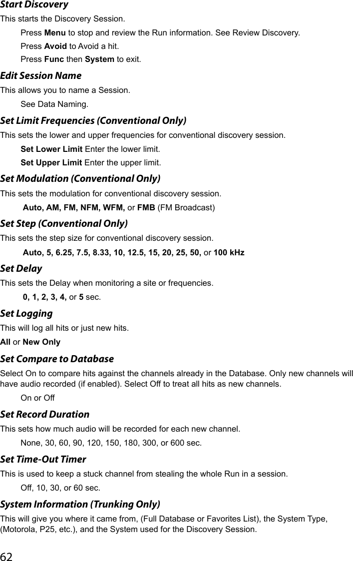 62Start DiscoveryThis starts the Discovery Session.Press Menu to stop and review the Run information. See Review Discovery.Press Avoid to Avoid a hit.Press Func then System to exit.Edit Session NameThis allows you to name a Session.See Data Naming.Set Limit Frequencies (Conventional Only)This sets the lower and upper frequencies for conventional discovery session.Set Lower Limit Enter the lower limit.Set Upper Limit Enter the upper limit.Set Modulation (Conventional Only)This sets the modulation for conventional discovery session. Auto, AM, FM, NFM, WFM, or FMB (FM Broadcast)Set Step (Conventional Only)This sets the step size for conventional discovery session. Auto, 5, 6.25, 7.5, 8.33, 10, 12.5, 15, 20, 25, 50, or 100 kHzSet DelayThis sets the Delay when monitoring a site or frequencies. 0, 1, 2, 3, 4, or 5 sec.Set LoggingThis will log all hits or just new hits.All or New OnlySet Compare to DatabaseSelect On to compare hits against the channels already in the Database. Only new channels will have audio recorded (if enabled). Select Off to treat all hits as new channels.On or OffSet Record DurationThis sets how much audio will be recorded for each new channel. None, 30, 60, 90, 120, 150, 180, 300, or 600 sec.Set Time-Out TimerThis is used to keep a stuck channel from stealing the whole Run in a session.Off, 10, 30, or 60 sec.System Information (Trunking Only)This will give you where it came from, (Full Database or Favorites List), the System Type, (Motorola, P25, etc.), and the System used for the Discovery Session.