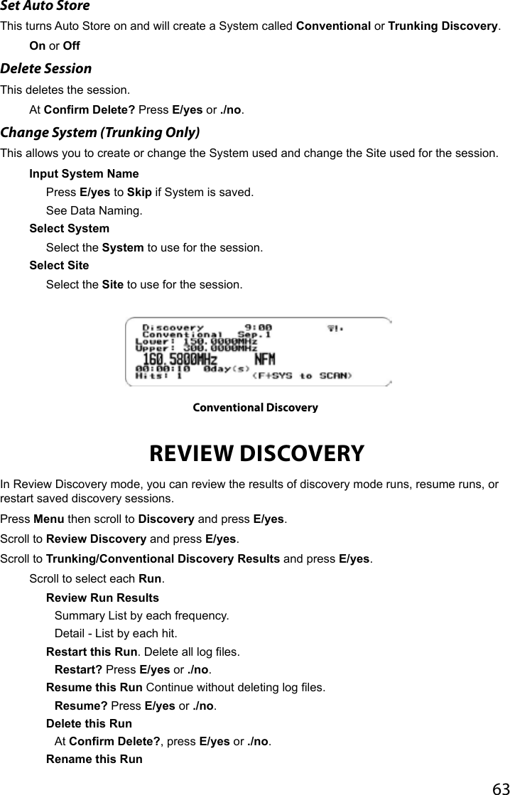63Set Auto StoreThis turns Auto Store on and will create a System called Conventional or Trunking Discovery.On or OffDelete SessionThis deletes the session.At Confirm Delete? Press E/yes or ./no.Change System (Trunking Only)This allows you to create or change the System used and change the Site used for the session.Input System NamePress E/yes to Skip if System is saved.See Data Naming.Select SystemSelect the System to use for the session.Select SiteSelect the Site to use for the session.REVIEW DISCOVERYIn Review Discovery mode, you can review the results of discovery mode runs, resume runs, or restart saved discovery sessions.Press Menu then scroll to Discovery and press E/yes.Scroll to Review Discovery and press E/yes.Scroll to Trunking/Conventional Discovery Results and press E/yes.Scroll to select each Run.Review Run ResultsSummary List by each frequency.Detail - List by each hit.Restart this Run. Delete all log les.Restart? Press E/yes or ./no. Resume this Run Continue without deleting log les.Resume? Press E/yes or ./no.Delete this RunAt Confirm Delete?, press E/yes or ./no.Rename this RunConventional Discovery