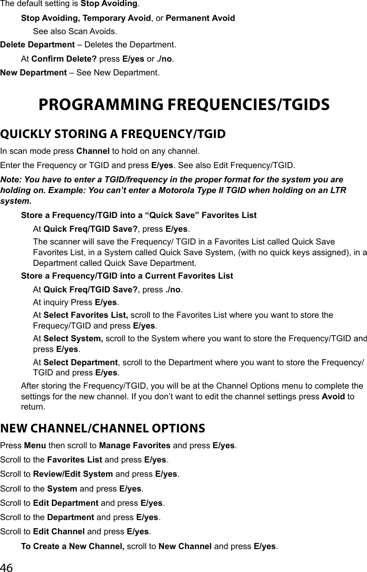 46The default setting is Stop Avoiding. Stop Avoiding, Temporary Avoid, or Permanent AvoidSee also Scan Avoids.Delete Department – Deletes the Department.At Confirm Delete? press E/yes or ./no.New Department – See New Department.PROGRAMMING FREQUENCIES/TGIDSQUICKLY STORING A FREQUENCY/TGIDIn scan mode press Channel to hold on any channel.Enter the Frequency or TGID and press E/yes. See also Edit Frequency/TGID.Note: You have to enter a TGID/frequency in the proper format for the system you are holding on. Example: You can’t enter a Motorola Type II TGID when holding on an LTR system.Store a Frequency/TGID into a “Quick Save” Favorites ListAt Quick Freq/TGID Save?, press E/yes.The scanner will save the Frequency/ TGID in a Favorites List called Quick Save Favorites List, in a System called Quick Save System, (with no quick keys assigned), in a Department called Quick Save Department.Store a Frequency/TGID into a Current Favorites List At Quick Freq/TGID Save?, press ./no.At inquiry Press E/yes.At Select Favorites List, scroll to the Favorites List where you want to store the Frequecy/TGID and press E/yes.At Select System, scroll to the System where you want to store the Frequency/TGID and press E/yes.At Select Department, scroll to the Department where you want to store the Frequency/TGID and press E/yes.After storing the Frequency/TGID, you will be at the Channel Options menu to complete the settings for the new channel. If you don’t want to edit the channel settings press Avoid to return.NEW CHANNEL/CHANNEL OPTIONSPress Menu then scroll to Manage Favorites and press E/yes.Scroll to the Favorites List and press E/yes. Scroll to Review/Edit System and press E/yes. Scroll to the System and press E/yes.Scroll to Edit Department and press E/yes.Scroll to the Department and press E/yes.Scroll to Edit Channel and press E/yes.To Create a New Channel, scroll to New Channel and press E/yes.