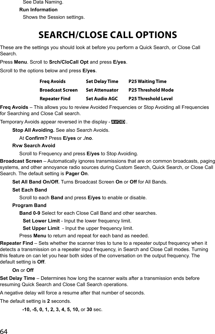 64See Data Naming.Run InformationShows the Session settings.SEARCH/CLOSE CALL OPTIONSThese are the settings you should look at before you perform a Quick Search, or Close Call Search.Press Menu. Scroll to Srch/CloCall Opt and press E/yes.Scroll to the options below and press E/yes. Freq Avoids Set Delay Time P25 Waiting TimeBroadcast Screen Set Attenuator P25 Threshold ModeRepeater Find Set Audio AGC P25 Threshold LevelFreq Avoids – This allows you to review Avoided Frequencies or Stop Avoiding all Frequencies for Searching and Close Call search. Temporary Avoids appear reversed in the display -   .Stop All Avoiding. See also Search Avoids.At Confirm? Press E/yes or ./no.Rvw Search AvoidScroll to Frequency and press E/yes to Stop Avoiding. Broadcast Screen – Automatically ignores transmissions that are on common broadcasts, paging systems, and other annoyance radio sources during Custom Search, Quick Search, or Close Call Search. The default setting is Pager On.Set All Band On/Off. Turns Broadcast Screen On or Off for All Bands.Set Each BandScroll to each Band and press E/yes to enable or disable.Program BandBand 0-9 Select for each Close Call Band and other searches.Set Lower Limit - Input the lower frequency limit.Set Upper Limit  - Input the upper frequency limit.Press Menu to return and repeat for each band as needed.Repeater Find – Sets whether the scanner tries to tune to a repeater output frequency when it detects a transmission on a repeater input frequency, in Search and Close Call modes. Turning this feature on can let you hear both sides of the conversation on the output frequency. The default setting is Off.On or OffSet Delay Time – Determines how long the scanner waits after a transmission ends before resuming Quick Search and Close Call Search operations. A negative delay will force a resume after that number of seconds. The default setting is 2 seconds.   -10, -5, 0, 1, 2, 3, 4, 5, 10, or 30 sec.