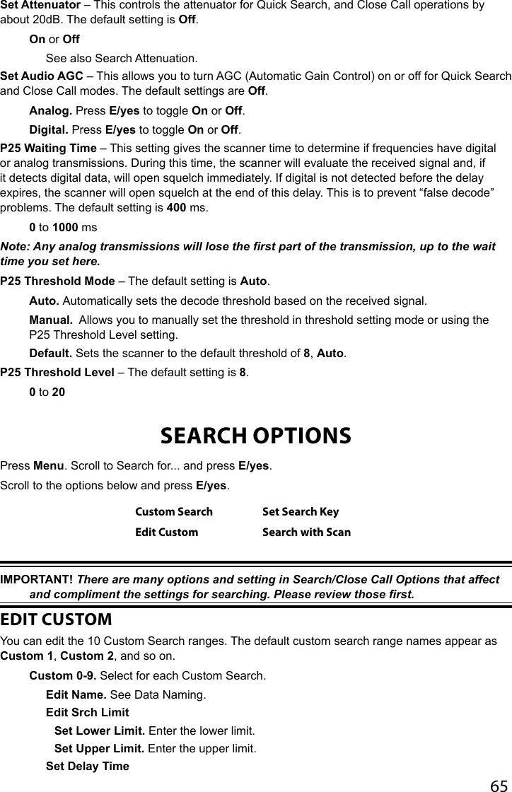 65Set Attenuator – This controls the attenuator for Quick Search, and Close Call operations by about 20dB. The default setting is Off.On or OffSee also Search Attenuation.Set Audio AGC – This allows you to turn AGC (Automatic Gain Control) on or off for Quick Search and Close Call modes. The default settings are Off. Analog. Press E/yes to toggle On or Off.Digital. Press E/yes to toggle On or Off. P25 Waiting Time – This setting gives the scanner time to determine if frequencies have digital or analog transmissions. During this time, the scanner will evaluate the received signal and, if it detects digital data, will open squelch immediately. If digital is not detected before the delay expires, the scanner will open squelch at the end of this delay. This is to prevent “false decode” problems. The default setting is 400 ms.0 to 1000 msNote: Any analog transmissions will lose the rst part of the transmission, up to the wait time you set here.P25 Threshold Mode – The default setting is Auto.Auto. Automatically sets the decode threshold based on the received signal.Manual.  Allows you to manually set the threshold in threshold setting mode or using the P25 Threshold Level setting.Default. Sets the scanner to the default threshold of 8, Auto.P25 Threshold Level – The default setting is 8.0 to 20SEARCH OPTIONSPress Menu. Scroll to Search for... and press E/yes.Scroll to the options below and press E/yes.Custom Search Set Search KeyEdit Custom Search with ScanIMPORTANT! There are many options and setting in Search/Close Call Options that affect and compliment the settings for searching. Please review those rst.EDIT CUSTOMYou can edit the 10 Custom Search ranges. The default custom search range names appear as Custom 1, Custom 2, and so on.Custom 0-9. Select for each Custom Search.Edit Name. See Data Naming.Edit Srch LimitSet Lower Limit. Enter the lower limit.Set Upper Limit. Enter the upper limit.Set Delay Time