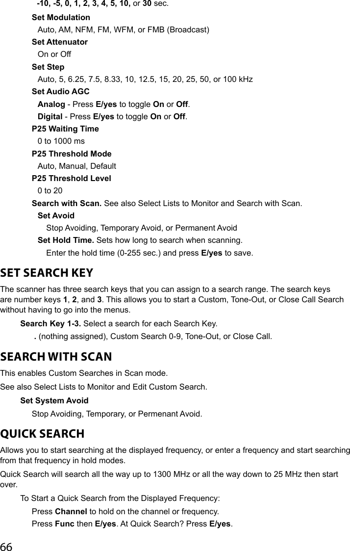 66   -10, -5, 0, 1, 2, 3, 4, 5, 10, or 30 sec.Set ModulationAuto, AM, NFM, FM, WFM, or FMB (Broadcast)Set AttenuatorOn or OffSet StepAuto, 5, 6.25, 7.5, 8.33, 10, 12.5, 15, 20, 25, 50, or 100 kHz Set Audio AGCAnalog - Press E/yes to toggle On or Off.Digital - Press E/yes to toggle On or Off. P25 Waiting Time0 to 1000 msP25 Threshold ModeAuto, Manual, DefaultP25 Threshold Level0 to 20Search with Scan. See also Select Lists to Monitor and Search with Scan.Set AvoidStop Avoiding, Temporary Avoid, or Permanent AvoidSet Hold Time. Sets how long to search when scanning.Enter the hold time (0-255 sec.) and press E/yes to save.SET SEARCH KEYThe scanner has three search keys that you can assign to a search range. The search keys are number keys 1, 2, and 3. This allows you to start a Custom, Tone-Out, or Close Call Search without having to go into the menus.Search Key 1-3. Select a search for each Search Key. . (nothing assigned), Custom Search 0-9, Tone-Out, or Close Call. SEARCH WITH SCANThis enables Custom Searches in Scan mode.See also Select Lists to Monitor and Edit Custom Search.Set System AvoidStop Avoiding, Temporary, or Permenant Avoid. QUICK SEARCHAllows you to start searching at the displayed frequency, or enter a frequency and start searching from that frequency in hold modes.Quick Search will search all the way up to 1300 MHz or all the way down to 25 MHz then start over. To Start a Quick Search from the Displayed Frequency:Press Channel to hold on the channel or frequency. Press Func then E/yes. At Quick Search? Press E/yes. 
